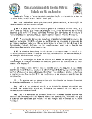 Câmara Municipal de Rio das Ostras 
Estado do Rio de Janeiro 
Praça Papa João Paulo II – Loteamento Verdes Mares – Rio das Ostras – Cep: 28.890­000 
www.camarariodasostras.rj.gov.br  ­ emaill: camara@camarariodasostras.rj.gov.br 
MVB 
Parágrafo Único ­ Enquanto não for criado o órgão previsto neste artigo, os 
recursos serão decididos pelo Prefeito Municipal. 
Art. 104 ­ O Prefeito Municipal promoverá, periodicamente, a atualização da 
base de cálculo dos tributos municipais. 
§  1º  ­  A  base  de  cálculo  do  imposto  predial  e  territorial  urbano  (IPTU)  é  o 
valor venal do imóvel, que sofrerá atualização anual, antes do término do exercício 
podendo  para  tanto  ser  criada  comissão  formada  por  servidores  do  município  e 
representantes dos contribuintes, de acordo com decreto do Prefeito Municipal. 
§ 2º ­ A atualização da base de cálculo do imposto municipal sobre serviços de 
qualquer  natureza  (ISSQN),  cobrado  de  autônomos  ou  empresas  prestadoras  de 
serviços de qualquer natureza, não compreendidas no artigo 155, ítem I, letra B, da 
Constituição  Federal,  definidas  em  lei  complementar,  observará  a  fixação  das 
alíquotas máximas pela lei complementar. 
§ 3º ­ A atualização da base de cálculo das taxas decorrentes do exercício do 
poder de polícia municipal poderá ser realizada mensalmente, na mesma proporção 
da elevação dos custos dos serviços. 
§  4º  ­  A  atualização  da  base  de  cálculo  das  taxas  de  serviços  levará  em 
consideração a variação de custos dos serviços prestados ao contribuinte ou colo­ 
cados à sua disposição. 
I ­ Os impostos terão caráter pessoal e serão graduados segundo a capacidade 
econômica do contribuinte, facultado à administração tributária, especialmente para 
conferir efetividade a esses objetivos, identificar, respeitados os direitos individuais 
e nos termos da lei, o patrimônio, os rendimentos e as atividades econômicas do 
contribuinte. 
I I  ­  Os  prazos  para  os  pagamentos pelo  contribuinte  de  taxas  e  impostos 
serão estabelecidos por Lei Municipal. 
Art.  105  ­  A  concessão  de  isenção  e  de  anistia  de  tributos  municipais  de­ 
penderá    de  autorização  legislativa,  aprovada  por  maioria  de  dois  terços  dos 
membros da Câmara Municipal. 
Art.  106  ­  A  remissão  de  créditos  tributários  somente  poderá  ocorrer  nos 
casos de calamidade pública ou notória pobreza do contribuinte, devendo a lei que 
a  autorize  ser  aprovada  por  maioria  de  dois  terços  dos  membros  da  Câmara 
Municipal.
 