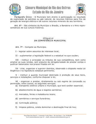 Câmara Municipal de Rio das Ostras 
Estado do Rio de Janeiro 
Praça Papa João Paulo II – Loteamento Verdes Mares – Rio das Ostras – Cep: 28.890­000 
www.camarariodasostras.rj.gov.br  ­ emaill: camara@camarariodasostras.rj.gov.br 
MVB 
P arágrafo  Único  ­  O  Município  tem  direito  à  participação  no  resultado 
da  exploração  de  petróleo  ou  gás  natural,  de  recursos  hídricos  para  fins  de 
geração de energia elétrica e de outros recursos minerais de seu território. 
Art. 6º ­ São símbolos do Município o Brasão, a Bandeira e o Hino repre­ 
sentativos de sua cultura histórica. 
TÍ TULO I I 
DA COMP ETÊN CI A M UN I CI P AL 
Art. 7º ­ Compete ao Município. 
I ­ legislar sobre assuntos de interesse local; 
I I ­ suplementar a legislação federal e a estadual no que couber; 
I I I  ­  instituir  e  arrecadar  os  tributos  de  sua  competência,  bem  como 
ampliar as suas rendas, sem prejuízo da  obrigatoriedade de prestar contas e 
publicar balancetes nos prazos fixados em lei. 
I V ­ criar, organizar e suprimir distritos, observado o disposto nesta Lei 
Orgânica e na legislatura estadual pertinente; 
V  ­  instituir  a  guarda  municipal  destinada  à  proteção  de  seus  bens, 
serviços e instalações, conforme dispuser a lei; 
VI  ­  organizar  e  prestar,  diretamente  ou  sob  regime  de  concessão  ou 
permissão, entre outros, os seguintes serviços: 
a)  transporte coletivo urbano e municipal, que terá caráter essencial; 
b)  abastecimento de água e esgotos sanitários; 
c)  mercados, feiras e matadouros locais; 
d)  cemitérios e serviços funerários; 
e)  iluminação pública; 
f)  limpeza pública, coleta domiciliar e destinação final do lixo;
 
