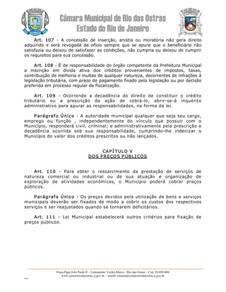 Câmara Municipal de Rio das Ostras 
Estado do Rio de Janeiro 
Praça Papa João Paulo II – Loteamento Verdes Mares – Rio das Ostras – Cep: 28.890­000 
www.camarariodasostras.rj.gov.br  ­ emaill: camara@camarariodasostras.rj.gov.br 
MVB 
Art.  107  ­  A  concessão  de  inserção,  anistia  ou  moratória  não  gera  direito 
adquirido  e  será  revogada  de  ofício  sempre  que  se  apure  que  o  beneficiário  não 
satisfazia ou deixou de satisfazer as condições, não cumpria ou deixou de cumprir 
os requisitos para sua concessão. 
Art. 108 ­ É de responsabilidade do órgão competente da Prefeitura Municipal 
a  inscrição  em  dívida  ativa  dos  créditos  provenientes  de  impostos,  taxas, 
contribuição de melhoria e multas de qualquer natureza, decorrentes de infrações à 
legislação tributária, com prazo de pagamento fixado pela legislação ou por decisão 
proferida em processo regular de fiscalização. 
Art.  109  ­  Ocorrendo  a  decadência  do  direito  de  constituir  o  crédito 
tributário  ou  a  prescrição  da  ação  de  cobrá­lo,  abrir­se­á  inquérito 
administrativo para apurar as responsabilidades, na forma da lei. 
P arágrafo Único  ­ A autoridade municipal qualquer que seja seu cargo, 
emprego  ou  função  ,  independentemente  do  vínculo  que  possuir  com  o 
Município, responderá civil, criminal; e administrativamente pela prescrição e 
decadência  ocorrida  sob  sua  responsabilidade,  cumprindo­lhe  indenizar  o 
Município do valor dos créditos prescritos ou não lançados. 
CAP Í TULO V 
DOS PREÇOS P ÚBLI COS 
Art.  110  ­  Para  obter  o  ressarcimento  da  prestação  de  serviços  de 
natureza  comercial  ou  industrial  ou  de  sua  atuação  e  organização  de 
exploração  de  atividades  econômicas,  o  Município  poderá  cobrar  preços 
públicos. 
P arágrafo Único  ­ Os preços devidos pela utilização de bens e serviços 
municipais  deverão  ser  fixados  de  modo  a  cobrir  os  custos  dos  respectivos 
serviços e ser reajustados quando se tornarem deficitários. 
Art.  111  ­  Lei  Municipal  estabelecerá  outros  critérios  para  fixação  de 
preços públicos.
 
