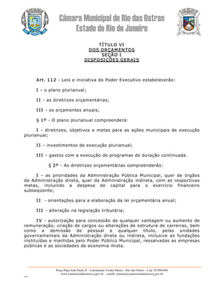 Câmara Municipal de Rio das Ostras 
Estado do Rio de Janeiro 
Praça Papa João Paulo II – Loteamento Verdes Mares – Rio das Ostras – Cep: 28.890­000 
www.camarariodasostras.rj.gov.br  ­ emaill: camara@camarariodasostras.rj.gov.br 
MVB 
TÍ TULO VI 
DOS ORÇAM ENTOS 
SEÇÃO I 
DI SP OSI ÇÕES GERAI S 
Art. 112 ­ Leis e iniciativa do Poder Executivo estabelecerão: 
I ­ o plano plurianual; 
I I ­ as diretrizes orçamentárias; 
I I I ­ os orçamentos anuais; 
§ 1º ­ O plano plurianual compreenderá: 
I  ­  diretrizes, objetivos e  metas para  as  ações municipais de  execução 
plurianual; 
I I ­ investimentos de execução plurianual; 
I I I ­ gastos com a execução de programas de duração continuada. 
§ 2º ­ As diretrizes orçamentárias compreenderão: 
I  ­  as  prioridades  da  Administração  Pública  Municipal,  quer  de  órgãos 
da Administração direta, quer da Administração  indireta, com as respectivas 
metas,  incluindo  a  despesa  de  capital  para  o  exercício  financeiro 
subseqüente; 
I I  ­ orientações para a elaboração da lei orçamentária anual; 
I I I ­ alteração na legislação tributária; 
I V  ­  autorização para concessão de qualquer vantagem ou aumento de 
remuneração; criação de cargos ou alterações de estrutura de carreiras, bem 
como  a  demissão  de  pessoal  e  qualquer  título,  pelas  unidades 
governamentais  da  Administração  direta  ou  indireta,  inclusive  as  fundações 
instituídas e mantidas pelo Poder Público Municipal, ressalvadas as empresas 
públicas e as sociedades de economia mista.
 