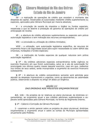 Câmara Municipal de Rio das Ostras 
Estado do Rio de Janeiro 
Praça Papa João Paulo II – Loteamento Verdes Mares – Rio das Ostras – Cep: 28.890­000 
www.camarariodasostras.rj.gov.br  ­ emaill: camara@camarariodasostras.rj.gov.br 
MVB 
IV  ­  a  realização  de  operações  de  crédito  que  excedam  o  montante  das 
despesas de capital, ressalvadas as autorizadas mediante crédito suplementares ou 
especiais, aprovados pela Câmara Municipal por maioria absoluta; 
V  ­  a  vinculação  de  receita  de  impostos  a  órgãos  ou  fundos  especiais, 
ressalvada  a  que se  destine à  prestação  de  garantia  às  operações  de  crédito por 
antecipação de receita; 
VI ­ a abertura de crédito adicionais suplementares ou especiais sem prévia 
autorização legislativa e sem indicação dos recursos correspondentes; 
VI I ­ a concessão ou utilização de créditos ilimitados; 
VI II  ­  a  utilização,  sem  autorização  legislativa  específica,  de  recursos  do 
orçamento fiscal e da seguridade social para suprir necessidade ou cobrir déficit das 
empresas, fundações e fundos especiais; 
IX  ­  a  instituição  de  fundos  especiais  de  qualquer  natureza  sem  prévia 
autorização legislativa. 
§  1º  ­  Os  créditos  adicionais  especiais  extraordinários  terão  vigência  no 
exercício  financeiro  em  que  forem  autorizados,  salvo  se o  ato  de  autorização  for 
promulgado  nos últimos  quatro meses daquele  exercício,  caso  em que, reabertos 
nos limites de seus saldos, serão incorporados a orçamento do exercício financeiro 
subseqüente. 
§  2º  ­  A  abertura  de  crédito  extraordinário  somente  será  admitida  para 
atender as despesas imprevisíveis e urgentes, como as decorrentes de calamidade 
pública, observando o disposto no artigo 54 desta Lei Orgânica. 
SEÇÃO I I I 
DAS EMENDAS AOS P ROJETOS ORÇAMEN TÁRI OS 
Art.  116  ­  Os  projetos  de  lei  relativos  ao  plano  plurianual,  às  diretrizes or­ 
çamentárias,  ao  orçamento  anual  e  aos  créditos  adicionais  suplementares  e  es­ 
peciais serão apreciados pela Câmara Municipal, na forma do Regimento Interno. 
§ 1º ­ Caberá à Comissão da Câmara Municipal: 
I ­ examinar e emitir parecer sobre os projetos de plano plurianual, diretrizes 
orçamentárias  e  orçamento  anual  e  sobre  as  contas  do  Município  apresentadas 
anualmente pelo Prefeito;
 