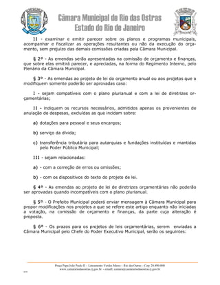 Câmara Municipal de Rio das Ostras 
Estado do Rio de Janeiro 
Praça Papa João Paulo II – Loteamento Verdes Mares – Rio das Ostras – Cep: 28.890­000 
www.camarariodasostras.rj.gov.br  ­ emaill: camara@camarariodasostras.rj.gov.br 
MVB 
I I  ­  examinar  e  emitir  parecer  sobre  os  planos  e  programas  municipais, 
acompanhar  e  fiscalizar  as  operações  resultantes  ou  não  da  execução  do  orça­ 
mento, sem prejuízo das demais comissões criadas pela Câmara Municipal. 
§ 2º ­ As emendas serão apresentadas na comissão de orçamento e finanças, 
que sobre elas emitirá parecer, e apreciadas, na forma do Regimento Interno, pelo 
Plenário da Câmara Municipal. 
§ 3º ­ As emendas ao projeto de lei do orçamento anual ou aos projetos que o 
modifiquem somente poderão ser aprovadas caso: 
I  ­  sejam  compatíveis  com  o  plano  plurianual  e  com  a  lei  de  diretrizes  or­ 
çamentárias; 
I I ­  indiquem os  recursos  necessários,  admitidos  apenas os  provenientes  de 
anulação de despesas, excluídas as que incidam sobre: 
a) dotações para pessoal e seus encargos; 
b) serviço da dívida; 
c) transferência tributária para autarquias e fundações instituídas e mantidas 
pelo Poder Público Municipal; 
I II ­ sejam relacionadas: 
a) ­ com a correção de erros ou omissões; 
b) ­ com os dispositivos do texto do projeto de lei. 
§ 4º ­ As emendas ao projeto de lei de diretrizes orçamentárias não poderão 
ser aprovadas quando incompatíveis com o plano plurianual. 
§ 5º ­ O Prefeito Municipal poderá enviar mensagem à Câmara Municipal para 
propor modificações nos projetos a que se refere este artigo enquanto não iniciadas 
a  votação,  na  comissão  de  orçamento  e  finanças,  da  parte  cuja  alteração  é 
proposta. 
§  6º ­  Os prazos  para os projetos  de leis  orçamentárias,  serem   enviadas  a 
Câmara Municipal pelo Chefe do Poder Executivo Municipal, serão os seguintes:
 