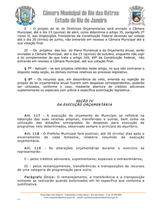 Câmara Municipal de Rio das Ostras 
Estado do Rio de Janeiro 
Praça Papa João Paulo II – Loteamento Verdes Mares – Rio das Ostras – Cep: 28.890­000 
www.camarariodasostras.rj.gov.br  ­ emaill: camara@camarariodasostras.rj.gov.br 
MVB 
I  ­  O  projeto  de  lei  de  Diretrizes  Orçamentarias  será  enviado  a  Câmara 
Municipal, até o dia 15 (quinze) de abril, como determina o artigo 35, parágrafo 2º 
inciso II, das Disposições Transitórias da Constituição Federal devendo ser votada 
até o dia 30 (trinta) de junho, não entrando em recesso a Câmara Municipal até a 
sua votação final. 
I I  ­ Os  projetos  das leis  do Plano Plurianual e do Orçamento Anual, serão 
enviadas a Câmara Municipal, até o dia 15 (quinze) de outubro, enquanto não vigir 
a  lei  complementar  de  que  trata  o  artigo  165,  $9º  da  Constituição  Federal,   não 
entrando em recesso a Câmara Municipal, até sua votação final. 
§ 7º ­ Aplicam ­ se aos projetos referidos neste artigo, no que não contrariar o 
disposto nesta seção, as demais normas relativas ao processo legislativo. 
§  8º  ­  Os  recursos  que,  em  decorrência  do  veto,  emenda  ou  rejeição  do 
projeto de lei orçamentária anual ficarem sem despesas correspondentes, poderão 
ser  utilizados,  conforme  o  caso,  mediante  abertura  de  créditos  adicionais 
suplementares ou especiais com prévia e específica autorização legislativa . 
SEÇÃO I V 
DA EXECUÇÃO ORÇAMEN TÁRI A 
Art.  117  ­  A  execução  do  orçamento  do  Município  se  refletirá  na 
obtenção  das  suas  receitas  próprias,  transferidas  e  outras,  bem  como  na 
utilização  das  dotações  consignadas  às  despesas  para  execução  de 
programas nele determinados, observado sempre o princípio do equilíbrio. 
Art. 118 ­ O Prefeito Municipal fará publicar, até 30 (trinta) dias após o 
encerramento  de  cada  bimestre,  relatório  resumido  da  execução 
orçamentária. 
Art.  119  ­  As  alterações  orçamentárias  durante  o  exercício  se 
representarão: 
I ­ pelos créditos adicionais, suplementares, especiais e extraordinários; 
I I  ­  pelos  remanejamentos,  transferências  e  transposições  de  recursos 
de uma categoria de programação para outra. 
P arágrafo  Único:  O  remanejamento,  a  transferência  e  a  transposição 
somente  se  realizarão  quando  autorizados  em  lei  específica  que  contenha  a 
justificativa.
 