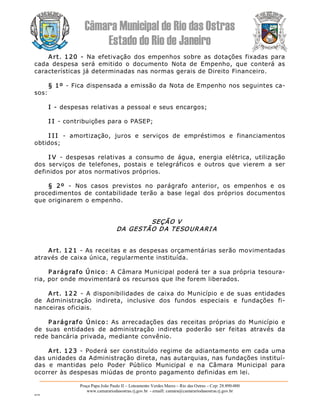 Câmara Municipal de Rio das Ostras 
Estado do Rio de Janeiro 
Praça Papa João Paulo II – Loteamento Verdes Mares – Rio das Ostras – Cep: 28.890­000 
www.camarariodasostras.rj.gov.br  ­ emaill: camara@camarariodasostras.rj.gov.br 
MVB 
Art. 120  ­  Na efetivação  dos  empenhos  sobre as dotações fixadas para 
cada  despesa  será  emitido  o  documento  Nota  de  Empenho,  que  conterá  as 
características já determinadas nas normas gerais de Direito Financeiro. 
§ 1º ­ Fica dispensada a emissão da Nota de Empenho nos seguintes ca­ 
sos: 
I ­ despesas relativas a pessoal e seus encargos; 
I I ­ contribuições para o PASEP; 
I I I  ­  amortização,  juros  e  serviços  de  empréstimos  e  financiamentos 
obtidos; 
I V  ­  despesas  relativas  a  consumo  de  água,  energia  elétrica,  utilização 
dos  serviços  de  telefones,  postais  e  telegráficos  e  outros  que  vierem  a  ser 
definidos por atos normativos próprios. 
§  2º  ­  Nos  casos  previstos  no  parágrafo  anterior,  os  empenhos  e  os 
procedimentos  de  contabilidade  terão  a  base  legal  dos  próprios  documentos 
que originarem o empenho. 
SEÇÃO V 
DA GESTÃO DA TESOURARI A 
Art. 121 ­ As receitas e as despesas orçamentárias serão movimentadas 
através de caixa única, regularmente instituída. 
P arágrafo Único: A Câmara Municipal poderá ter a sua própria tesoura­ 
ria, por onde movimentará os recursos que lhe forem liberados. 
Art. 122  ­  A disponibilidades de caixa do Município e de suas entidades 
de  Administração  indireta,  inclusive  dos  fundos  especiais  e  fundações  fi­ 
nanceiras oficiais. 
P arágrafo Único:  As  arrecadações das  receitas  próprias  do Município e 
de  suas  entidades  de  administração  indireta  poderão  ser  feitas  através  da 
rede bancária privada, mediante convênio. 
Art. 123 ­ Poderá ser constituído regime de adiantamento em cada uma 
das unidades da Administração direta, nas autarquias, nas fundações instituí­ 
das  e  mantidas  pelo  Poder  Público  Municipal  e  na  Câmara  Municipal  para 
ocorrer às despesas miúdas de pronto pagamento definidas em lei.
 
