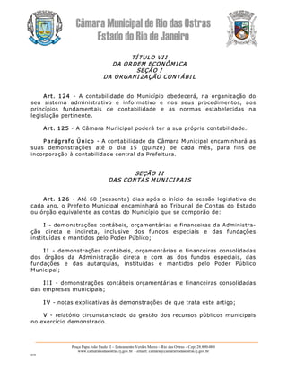 Câmara Municipal de Rio das Ostras 
Estado do Rio de Janeiro 
Praça Papa João Paulo II – Loteamento Verdes Mares – Rio das Ostras – Cep: 28.890­000 
www.camarariodasostras.rj.gov.br  ­ emaill: camara@camarariodasostras.rj.gov.br 
MVB 
TÍ TULO VI I 
DA ORDEM ECONÔMI CA 
SEÇÃO I 
DA ORGANI ZAÇÃO CON TÁBI L 
Art.  124  ­  A  contabilidade  do  Município  obedecerá,  na  organização  do 
seu  sistema  administrativo  e  informativo  e  nos  seus  procedimentos,  aos 
princípios  fundamentais  de  contabilidade  e  às  normas  estabelecidas  na 
legislação pertinente. 
Art. 125 ­ A Câmara Municipal poderá ter a sua própria contabilidade. 
P arágrafo Único ­ A contabilidade da Câmara Municipal encaminhará as 
suas  demonstrações  até  o  dia  15  (quinze)  de  cada  mês,  para  fins  de 
incorporação à contabilidade central da Prefeitura. 
SEÇÃO I I 
DAS CONTAS MUNI CI P AI S 
Art. 126  ­  Até 60 (sessenta)  dias  após  o  início da  sessão  legislativa  de 
cada ano, o Prefeito Municipal encaminhará ao Tribunal de Contas do Estado 
ou órgão equivalente as contas do Município que se comporão de: 
I ­ demonstrações contábeis, orçamentárias e financeiras da Administra­ 
ção  direta  e  indireta,  inclusive  dos  fundos  especiais  e  das  fundações 
instituídas e mantidos pelo Poder Público; 
I I  ­  demonstrações  contábeis,  orçamentárias  e  financeiras  consolidadas 
dos  órgãos  da  Administração  direta  e  com  as  dos  fundos  especiais,  das 
fundações  e  das  autarquias,  instituídas  e  mantidos  pelo  Poder  Público 
Municipal; 
I I I  ­  demonstrações  contábeis  orçamentárias e financeiras consolidadas 
das empresas municipais; 
I V ­ notas explicativas às demonstrações de que trata este artigo; 
V  ­  relatório circunstanciado da gestão dos recursos públicos municipais 
no exercício demonstrado.
 