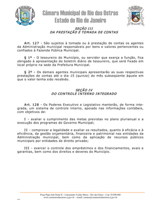 Câmara Municipal de Rio das Ostras 
Estado do Rio de Janeiro 
Praça Papa João Paulo II – Loteamento Verdes Mares – Rio das Ostras – Cep: 28.890­000 
www.camarariodasostras.rj.gov.br  ­ emaill: camara@camarariodasostras.rj.gov.br 
MVB 
SEÇÃO I I I 
DA P RESTAÇÃO E TOMADA DE CONTAS 
Art.  127  ­  São  sujeitos  à tomada  ou  à  prestação  de  contas  os  agentes 
da Administração municipal responsáveis por bens e valores pertencentes ou 
confiados à Fazenda Pública Municipal. 
§  1º  ­  O  tesoureiro  do Município, ou servidor que  exerça  a função,  fica 
obrigado à apresentação do boletim diário de tesoureiro, que será fixado em 
local próprio na sede da Prefeitura Municipal. 
§  2º  ­  Os  demais  agentes  municipais  apresentarão  as  suas  respectivas 
prestações  de  contas  até  o  dia  15  (quinze)  do  mês  subseqüente  àquele  em 
que o valor tenha sido recebido. 
SEÇÃO I V 
DO CONTROLE I NTERNO INTEGRADO 
Art. 128  ­  Os Poderes Executivo e Legislativo manterão, de forma inte­ 
grada,  um  sistema  de  controle  interno,  apoiado  nas  informações  contábeis, 
com objetivos de: 
I  ­  avaliar  o  cumprimento  das  metas  previstas  no  plano  plurianual  e  a 
execução dos programas do Governo Municipal; 
I I ­ comprovar a legalidade e avaliar os resultados, quanto à eficácia e à 
eficiência, da gestão orçamentária, financeira e patrimonial nas entidades da 
Administração  municipal,  bem  como  da  aplicação  de  recursos  públicos 
municipais por entidades de direito privado; 
I I I  ­  exercer  o controle  dos  empréstimos e  dos financiamentos,  avais e 
garantias, bem como dos direitos e deveres do Município.
 