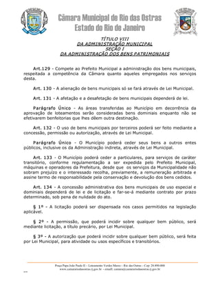 Câmara Municipal de Rio das Ostras 
Estado do Rio de Janeiro 
Praça Papa João Paulo II – Loteamento Verdes Mares – Rio das Ostras – Cep: 28.890­000 
www.camarariodasostras.rj.gov.br  ­ emaill: camara@camarariodasostras.rj.gov.br 
MVB 
TÍTULO VIII 
DA ADMINISTRAÇÃO MUNICIPAL 
SEÇÃO I 
DA ADMINISTRAÇÃO DOS BENS PATRIMONIAIS 
Art.129 ­ Compete ao Prefeito Municipal a administração dos bens municipais, 
respeitada  a  competência  da  Câmara  quanto  aqueles  empregados  nos  serviços 
desta. 
Art. 130 ­ A alienação de bens municipais só se fará através de Lei Municipal. 
Art. 131 ­ A afetação e a desafetação de bens municipais dependerá de lei. 
Parágrafo  Único  ­  As  áreas  transferidas  ao  Município  em  decorrência  da 
aprovação  de  loteamentos  serão  consideradas  bens  dominiais  enquanto  não  se 
efetivarem benfeitorias que lhes dêem outra destinação. 
Art. 132 ­ O uso de bens municipais por terceiros poderá ser feito mediante a 
concessão, permissão ou autorização, através de Lei Municipal. 
Parágrafo  Único  ­  O  Município  poderá  ceder  seus  bens  a  outros  entes 
públicos, inclusive os da Administração indireta, através de Lei Municipal. 
Art. 133  ­ O Município poderá ceder a particulares, para serviços de caráter 
transitório,  conforme  regulamentação  a  ser  expedida  pelo  Prefeito  Municipal, 
máquinas e operadores da Prefeitura, desde que  os serviços da Municipalidade não 
sobram prejuízo e o interessado recolha, previamente, a remuneração arbitrada e 
assine termo de responsabilidade pela conservação e devolução dos bens cedidos. 
Art. 134 ­ A concessão administrativa dos bens municipais de uso especial e 
dominiais  dependerá  de  lei  e  de  licitação  e  far­se­á  mediante  contrato  por  prazo 
determinado, sob pena de nulidade do ato. 
§  1º  ­  A  licitação  poderá  ser  dispensada  nos  casos  permitidos  na  legislação 
aplicável. 
§  2º  ­  A  permissão,  que  poderá  incidir  sobre  qualquer  bem  público,  será 
mediante licitação, a título precário, por Lei Municipal. 
§ 3º ­ A autorização que poderá incidir sobre qualquer bem público, será feita 
por Lei Municipal, para atividade ou usos específicos e transitórios.
 