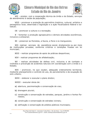 Câmara Municipal de Rio das Ostras 
Estado do Rio de Janeiro 
Praça Papa João Paulo II – Loteamento Verdes Mares – Rio das Ostras – Cep: 28.890­000 
www.camarariodasostras.rj.gov.br  ­ emaill: camara@camarariodasostras.rj.gov.br 
MVB 
VI I ­ prestar, com a cooperação técnica da União e do Estado, serviços 
de atendimento à saúde da população; 
VI I I ­ promover a proteção do patrimônio histórico, cultural, artístico e 
paisagístico local, observada a legislação e a ação fiscalizadora federal e es­ 
tadual; 
I X ­ promover a cultura e a recreação; 
X ­ fomentar a produção agropecuária e demais atividades econômicas, 
inclusive a artesanal; 
XI ­ preservar as florestas, a fauna, a flora e os manguezais; 
XI I ­  realizar  serviços  de  assistência social, diretamente ou por meio 
de  instituições  privadas,  conforme  critérios  e  condições  fixadas  em  lei 
municipal; 
XI I I ­ realizar programas de apoio às práticas desportivas; 
XI V ­ realizar programas de alfabetização; 
XV  ­  realizar  atividades  de  defesa  civil,  inclusive  a  de  combate  a 
incêndios e prevenção de acidentes naturais em coordenação com a União e o 
Estado; 
XVI  ­  promover,  no  que  couber,  adequado  ordenamento  territorial, 
mediante planejamento e controle do uso, do parcelamento e da ocupação do 
solo urbano; 
XVI I ­ elaborar e executar o plano diretor; 
XVI I I ­ executar obras de: 
a)  abertura, pavimentação e conservação de vias; 
b)  drenagem pluvial; 
c)  construção e conservação de estradas, parques, jardins e hortos flo­ 
restais; 
d)  construção e conservação de estradas vicinais; 
e)  edificação e conservação de prédios públicos municipais;
 