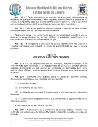 Câmara Municipal de Rio das Ostras 
Estado do Rio de Janeiro 
Praça Papa João Paulo II – Loteamento Verdes Mares – Rio das Ostras – Cep: 28.890­000 
www.camarariodasostras.rj.gov.br  ­ emaill: camara@camarariodasostras.rj.gov.br 
MVB 
Art. 135 ­ O Órgão competente do Município será obrigado, independente de 
despacho de qualquer autoridade, a abrir inquérito administrativo e a propor, se for 
o caso, a competente ação civil e penal contra qualquer servidor, sempre que forem 
apresentadas denúncias contra o extravio ou danos de bens municipais. 
Art.136 ­ O Município, preferentemente à venda, à doação de bens imóveis, 
concederá direito real de uso, mediante concorrência. 
Parágrafo  Único  ­  A  concorrência  poderá  ser  dispensada  quando  o  uso  se 
destinar  a  concessionário  de  serviço  público,  a  entidades  assistências,  e  a 
concessão será efetivada através de Lei Municipal. 
Art.  137  ­  É  obrigatória  a  utilização  de  pintura  identificativa  nas  viaturas  e 
veículos  municipais,  que  indicará    o  órgão  da  administração  ao  qual  o  mesmo 
pertença. 
SEÇÃO II 
DAS OBRAS E SERVIÇOS PÚBLICOS 
Art.  138  ­  É  de  responsabilidade  do  Município,  mediante  licitação  e  de 
conformidade  com  interesses  e  as  necessidades  da  população,  prestar  serviços 
públicos,  diretamente  ou  sob  regime  de  concessão  ou  permissão,  bem  como 
realizar obras públicas, podendo contratá­las com particulares através de processo 
licitatório. 
Art.  139  ­  Nenhuma  obra  pública,  salvo  os  casos  de  extrema  urgência 
devidamente justificados, será realizada sem que conste: 
I ­ o respectivo projeto; 
I I ­ o orçamento do seu custo; 
I II ­ a indicação dos recursos financeiros para o atendimento das respectivas 
despesas; 
I V ­ a viabilidade do empreendimento, sua conveniência e oportunidade para o 
interesse público; 
V ­ os prazos para o seu início e término. 
Art.  140  ­  A  concessão  ou  a  permissão  de  serviço  público  somente  será 
efetivada com autorização da Câmara Municipal e mediante contrato, precedido de 
licitação.
 
