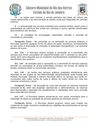 Câmara Municipal de Rio das Ostras 
Estado do Rio de Janeiro 
Praça Papa João Paulo II – Loteamento Verdes Mares – Rio das Ostras – Cep: 28.890­000 
www.camarariodasostras.rj.gov.br  ­ emaill: camara@camarariodasostras.rj.gov.br 
MVB 
I V  ­  as  regras  para  orientar  a  revisão  periódica  das  bases  de  cálculo  dos 
custos operacionais e da remuneração do capital, ainda que estipulada em contrato 
anterior; 
V ­ a remuneração dos serviços prestados aos usuários diretos, assim como a 
possibilidade  de cobertura dos  custos por cobrança a  outros  agentes beneficiados 
pela existência dos serviços; 
VI  ­  as  condições  de  prorrogação,  caducidade,  rescisão  e  reversão  da 
concessão ou permissão. 
Parágrafo  Único  ­  Na  concessão  ou  na  permissão  de  serviços  públicos,  o 
Município reprimirá qualquer forma de abuso do poder econômico, principalmente 
as que visem à dominação do mercado, à exploração monopolística e ao aumento 
abusivo de lucros. 
Art.  144  ­  O  Município  poderá  revogar  a  concessão  ou  a  permissão  dos 
serviços que forem executados em desconformidade com o contrato ou ato perti­ 
nente, bem como daqueles que se revelarem manifestamente insatisfatórios para o 
atendimento dos usuários. 
Art. 145 ­ As licitações para a concessão ou a permissão de serviços públicos 
deverão  ser  precedidas  de  ampla  publicidade,  inclusive  em  jornais  da  capital  do 
Estado, mediante edital ou comunicado resumido. 
Art.  146  ­  As  tarifas  dos  serviços  públicos  prestados  diretamente  pelo 
Município  ou  por  órgãos  de  sua  Administração  descentralizada  serão  fixadas  pelo 
Prefeito  Municipal,  cabendo  à  Câmara  Municipal  definir  os  serviços  que  serão  re­ 
munerados  pelo  custo,  acima  do  custo  e  abaixo  do  custo,  tendo  em  vista  seu 
interesse econômico e social. 
Parágrafo Único ­ Na formação do custo dos serviços de natureza industrial 
computar­se­ão,  além  das  despesas  operacionais  e  administrativas,  as  reservas 
para depreciação e reposição dos equipamentos e instalações, bem como previsão 
para expansão dos serviços. 
Art.  147  ­  O  Município  poderá  consorciar­se  com  outros  municípios  para  a 
realização de obras ou prestação de serviços públicos de interesse comum. 
Parágrafo  Único  ­  O  Município  deverá  propiciar  meios  para  criação  nos 
consórcios de órgão consultivo constituído por cidadãos não pertencentes ao serviço 
público municipal.
 
