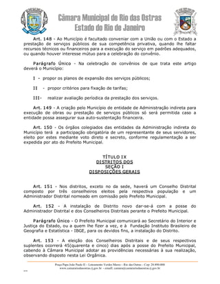 Câmara Municipal de Rio das Ostras 
Estado do Rio de Janeiro 
Praça Papa João Paulo II – Loteamento Verdes Mares – Rio das Ostras – Cep: 28.890­000 
www.camarariodasostras.rj.gov.br  ­ emaill: camara@camarariodasostras.rj.gov.br 
MVB 
Art. 148 ­ Ao Município é facultado conveniar com a União ou com o Estado a 
prestação  de  serviços  públicos  de  sua  competência  privativa,  quando  lhe  faltar 
recursos técnicos ou financeiros para a execução do serviço em padrões adequados, 
ou quando houver interesse mútuo para a celebração do convênio. 
Parágrafo  Único  ­  Na  celebração  de  convênios  de  que  trata  este  artigo 
deverá o Município: 
I  ­  propor os planos de expansão dos serviços públicos; 
I I  ­  propor critérios para fixação de tarifas; 
I II­  realizar avaliação períodica da prestação dos serviços. 
Art. 149 ­ A criação pelo Município de entidade de Administração indireta para 
execução  de  obras  ou  prestação  de  serviços  públicos  só  será  permitida  caso  a 
entidade possa assegurar sua auto­sustentação financeira. 
Art.  150  ­ Os órgãos  colegiados das  entidades  da Administração  indireta  do 
Município terá  a participação obrigatória de um representante de seus servidores, 
eleito  por  estes  mediante  voto  direto  e  secreto,  conforme  regulamentação  a  ser 
expedida por ato do Prefeito Municipal. 
TÍTULO I X 
DI STRITOS DOS 
SEÇÃO I 
DI SPOSIÇÕES GERAIS 
Art.  151  ­  Nos  distritos,  exceto  no  da  sede,  haverá  um  Conselho  Distrital 
composto  por  três  conselheiros  eleitos  pela  respectiva  população  e  um 
Administrador Distrital nomeado em comissão pelo Prefeito Municipal. 
Art.  152  ­  A  instalação  de  Distrito  novo  dar­se­á  com  a  posse  do 
Administrador Distrital e dos Conselheiros Distritais perante o Prefeito Municipal. 
Parágrafo Único ­ O Prefeito Municipal comunicará ao Secretário do Interior e 
Justiça do Estado, ou a quem lhe fizer a vez, e à  Fundação Instituto Brasileiro de 
Geografia e Estatística ­ IBGE, para os devidos fins, a instalação do Distrito. 
Art.  153  ­  A  eleição  dos  Conselheiros  Distritais  e  de  seus  respectivos 
suplentes  ocorrerá  45(quarenta  e  cinco)  dias  após  a  posse  do  Prefeito  Municipal, 
cabendo à Câmara Municipal adotar as providências necessárias  à  sua  realização, 
observando disposto nesta Lei Orgânica.
 