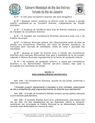 Câmara Municipal de Rio das Ostras 
Estado do Rio de Janeiro 
Praça Papa João Paulo II – Loteamento Verdes Mares – Rio das Ostras – Cep: 28.890­000 
www.camarariodasostras.rj.gov.br  ­ emaill: camara@camarariodasostras.rj.gov.br 
MVB 
§ 1º ­ O voto para Conselheiro Distrital não será obrigatório. 
§  2º  ­  Qualquer  eleitor  residente  no  Distrito  onde  se  realizar  a  eleição 
poderá  candidatar­se  ao  Conselho  Distrital,  independente  de  filiação 
partidária. 
§  3º  ­  A mudança  de  residência  para  fora  do Distrito  implicará  a perda 
do mandato de Conselheiro Distrital. 
§  4º  ­  O  mandato dos Conselheiros Distritais  terminará junto com o  do 
Prefeito Municipal. 
§ 5º  ­  A Câmara Municipal editará, até 15(quinze)dias antes da data da 
eleição  dos  Conselheiros  Distritais,  por  meio  de  decreto  legislativo,  as 
instruções  para  inscrição  de  candidatos,  coleta  de  votos  e  apuração  dos 
resultados. 
§  6º  ­  Quando  se  tratar  de  Distrito  novo,  a  eleição  dos  Conselheiros 
Distritais será realizada 90(noventa) dias após a expedição da lei de criação, 
cabendo à Câmara Municipal regulamenta­lá na forma do parágrafo anterior. 
§  7º  ­  Na  hipótese  do  parágrafo  anterior,  a  posse  dos  Conselheiros 
Distritais  e  do  Administrador  Distrital  dar­se­á  10(dez)  dias  após  a 
divulgação dos resultados da eleição. 
SEÇÃO I I 
DOS CON SELHEI ROS DI STRI TAI S 
Art. 154 ­ Os Conselheiros Distritais, quando de sua posse, proferirão o 
seguinte juramento: 
“ Prometo cumprir dignamente o mandato a mim confiado, observando 
as leis e trabalhando pelo engrandecimento do Distrito que represento” . 
Art. 155 ­ A função de Conselheiro Distrital constitui serviço público relevante 
e será exercida gratuitamente. 
Art. 156 ­ O Conselho Distrital reunir­se­á, ordinariamente, pelo menos uma 
vez  por  mês,  nos  dias  estabelecidos  em  seu  Regimento  Interno  e,  extraordi­ 
nariamente,  por  convocação  do  Prefeito  Municipal  ou  do  Administrador  Distrital, 
tomando suas deliberações por maioria de votos.
 