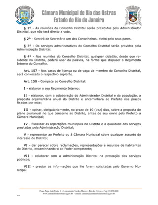 Câmara Municipal de Rio das Ostras 
Estado do Rio de Janeiro 
Praça Papa João Paulo II – Loteamento Verdes Mares – Rio das Ostras – Cep: 28.890­000 
www.camarariodasostras.rj.gov.br  ­ emaill: camara@camarariodasostras.rj.gov.br 
MVB 
§ 1º ­ As reuniões  do  Conselho  Distrital serão  presididas  pelo  Administrador 
Distrital, que não terá direito a voto. 
§ 2º ­ Servirá de Secretário um dos Conselheiros, eleito pelo seus pares. 
§  3º  ­  Os  serviços  administrativos  do Conselho  Distrital  serão  providos  pela 
Administração Distrital. 
§  4º  ­  Nas  reuniões  do  Conselho  Distrital,  qualquer  cidadão,  desde  que  re­ 
sidente  no  Distrito,  poderá  usar  da  palavra,  na  forma  que  dispuser  o  Regimento 
Interno do Conselho. 
Art. 157 ­ Nos casos de licença ou de vaga de membro do Conselho Distrital, 
será convocado o respectivo suplente. 
Art. 158 ­ Compete ao Conselho Distrital: 
I ­ elaborar o seu Regimento Interno; 
I I ­ elaborar, com a colaboração do Administrador Distrital e da população, a 
proposta  orçamentária  anual  do  Distrito  e  encaminhará  ao  Prefeito  nos  prazos 
fixados por este; 
I II ­ opinar, obrigatoriamente, no prazo de 10 (dez) dias, sobre a proposta de 
plano  plurianual  no  que  concerne  ao  Distrito,  antes  de  seu  envio  pelo  Prefeito  à 
Câmara Municipal; 
I V ­ fiscalizar as repartições municipais no Distrito e a qualidade dos serviços 
prestados pela Administração Distrital; 
V ­ representar ao Prefeito ou à Câmara Municipal sobre qualquer assunto de 
interesse do Distrito; 
VI ­ dar parecer sobre reclamações, representações e recursos de habitantes 
do Distrito, encaminhando­o ao Poder competente; 
VII  ­  colaborar  com  a  Administração  Distrital  na  prestação  dos  serviços 
públicos; 
VIII  ­  prestar  as  informações  que  lhe  forem  solicitadas  pelo  Governo  Mu­ 
nicipal.
 