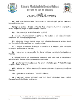 Câmara Municipal de Rio das Ostras 
Estado do Rio de Janeiro 
Praça Papa João Paulo II – Loteamento Verdes Mares – Rio das Ostras – Cep: 28.890­000 
www.camarariodasostras.rj.gov.br  ­ emaill: camara@camarariodasostras.rj.gov.br 
MVB 
SEÇÃO I I I 
DO ADMI NI STRADOR DI STRI TAL 
Art.  159  ­  O  Administrador  Distrital  terá  a  remuneração  que  for  fixada  na 
legislação municipal. 
Parágrafo  Único  ­  Criado  o  Distrito,  fica  o  Prefeito  Municipal  autorizado  a 
criar o respectivo cargo de Administrador Distrital. 
Art. 160 ­ Compete ao Administrador Distrital: 
I ­ executar e fazer executar, na parte que lhe couber, as leis e os demais atos 
emanados dos Poderes competentes; 
I I ­ coordenar e supervisionar os serviços públicos distritais de acordo com o 
que for estabelecido nas leis e nos regulamentos; 
I II  ­  propor  ao  Prefeito  Municipal  a  admissão  e  a  dispensa  dos  servidores 
lotados na Administração distrital; 
I V  ­  promover  a  manutenção  dos  bens  públicos  municipais  localizados  no 
Distrito; 
V ­ prestar contas das importâncias recebidas para fazer face às despesas da 
Administração distrital, observadas as normas legais; 
VI  ­ prestar  as  informações que lhe forem  solicitadas  pelo  Prefeito Municipal 
ou pela Câmara Municipal; 
VII ­ solicitar ao Prefeito as providências necessárias à boa administração do 
Distrito; 
VIII ­ presidir as reuniões do Conselho Distrital; 
I X  ­  executar  outras  atividades  que  lhe  forem  cometidas  pelo  Prefeito 
Municipal e pela legislação pertinente.
 