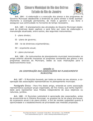 Câmara Municipal de Rio das Ostras 
Estado do Rio de Janeiro 
Praça Papa João Paulo II – Loteamento Verdes Mares – Rio das Ostras – Cep: 28.890­000 
www.camarariodasostras.rj.gov.br  ­ emaill: camara@camarariodasostras.rj.gov.br 
MVB 
Art.  164  ­  A  elaboração  e  a  execução  dos  planos  e  dos  programas  do 
Governo Municipal obedecerão  à diretrizes do  plano  diretor e  terão  acompa­ 
nhamento  e  avaliação  permanente,  de  modo  a  garantir  o  seu  êxito  e 
assegurar sua continuidade no horizonte de tempo necessário. 
Art. 165 ­ O planejamento das atividades do Governo Municipal obede­ 
cerá  às  diretrizes  deste  capítulo  e  será  feito  por  meio  de  elaboração  e 
manutenção atualizada, entre outros, dos seguintes instrumentos: 
I ­ plano diretor; 
I I ­ plano de governo; 
I I I ­ lei de diretrizes orçamentárias; 
I V ­ orçamento anual; 
V ­ plano plurianual. 
Art. 166 ­ Os instrumentos de planejamento municipal mencionados no 
artigo anterior deverão incorporar as propostas  constantes  dos  planos  e dos 
programas  setoriais  do  Município,  dadas  as  suas  implicações  para  o 
desenvolvimento local. 
SESSÃO I I 
DA COOP ERAÇÃO DAS ASSOCI AÇÕES NO PLANEJ AMENTO 
MUNI CI P AL 
Art. 167 ­ O Município buscará, por todos os meios ao seu alcance, a co­ 
operação das associações representativas no planejamento municipal. 
P arágrafo  Único  ­  Para  fins  deste  artigo,  entende­se  como  associação 
representativa qualquer grupo organizado, de fins lícitos, que tenha legitimi­ 
dade  para  representar  seus  filiados  independente  de  seus  objetivos  ou 
natureza, jurídica. 
Art.  168  ­  O  Município  submeterá  à  apreciação  das  associações,  antes 
de encaminhá­los à Câmara Municipal, os projetos de lei do plano plurianual, 
do orçamento anual e do plano diretor, a fim de receber sugestões quanto à 
oportunidade e o estabelecimento de prioridades das medidas propostas.
 