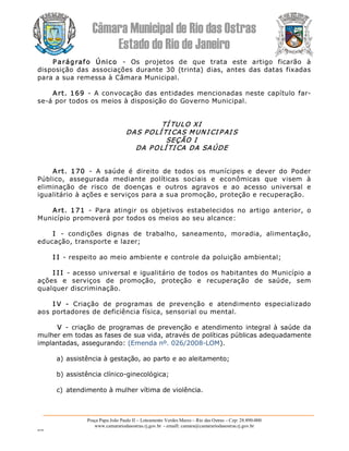 Câmara Municipal de Rio das Ostras 
Estado do Rio de Janeiro 
Praça Papa João Paulo II – Loteamento Verdes Mares – Rio das Ostras – Cep: 28.890­000 
www.camarariodasostras.rj.gov.br  ­ emaill: camara@camarariodasostras.rj.gov.br 
MVB 
P arágrafo  Único  ­  Os  projetos  de  que  trata  este  artigo  ficarão  à 
disposição das associações durante 30  (trinta) dias, antes  das  datas fixadas 
para a sua remessa à Câmara Municipal. 
Art. 169  ­  A convocação das entidades mencionadas neste capítulo far­ 
se­á por todos os meios à disposição do Governo Municipal. 
TÍ TULO XI 
DAS POLÍ TI CAS MUN I CI P AI S 
SEÇÃO I 
DA POLÍ TI CA DA SAÚDE 
Art.  170  ­  A  saúde  é  direito  de  todos  os  munícipes  e  dever  do  Poder 
Público,  assegurada  mediante  políticas  sociais  e  econômicas  que  visem  à 
eliminação  de  risco  de  doenças  e  outros  agravos  e  ao  acesso  universal  e 
igualitário à ações e serviços para a sua promoção, proteção e recuperação. 
Art.  171  ­  Para  atingir  os  objetivos  estabelecidos  no  artigo  anterior,  o 
Município promoverá por todos os meios ao seu alcance: 
I  ­  condições  dignas  de  trabalho,  saneamento,  moradia,  alimentação, 
educação, transporte e lazer; 
I I ­ respeito ao meio ambiente e controle da poluição ambiental; 
I I I ­ acesso universal e igualitário de todos os habitantes do Município a 
ações  e  serviços  de  promoção,  proteção  e  recuperação  de  saúde,  sem 
qualquer discriminação. 
I V  ­  Criação  de  programas  de  prevenção  e  atendimento  especializado 
aos portadores de deficiência física, sensorial ou mental. 
V  ­  criação de programas de prevenção e  atendimento integral à saúde  da 
mulher em todas as fases de sua vida, através de políticas públicas adequadamente 
implantadas, assegurando: (Emenda nº. 026/2008­LOM). 
a) assistência à gestação, ao parto e ao aleitamento; 
b) assistência clínico­ginecológica; 
c)  atendimento à mulher vítima de violência.
 