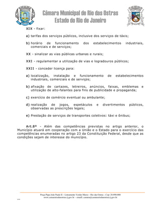 Câmara Municipal de Rio das Ostras 
Estado do Rio de Janeiro 
Praça Papa João Paulo II – Loteamento Verdes Mares – Rio das Ostras – Cep: 28.890­000 
www.camarariodasostras.rj.gov.br  ­ emaill: camara@camarariodasostras.rj.gov.br 
MVB 
XI X ­ fixar: 
a) tarifas dos serviços públicos, inclusive dos serviços de táxis; 
b) horário  de  funcionamento  dos  estabelecimentos  industriais, 
comerciais e de serviços; 
XX ­ sinalizar as vias públicas urbanas e rurais; 
XXI ­ regulamentar a utilização de vias e logradouros públicos; 
XXI I ­ conceder licença para: 
a) localização,  instalação  e  funcionamento  de  estabelecimentos 
industriais, comerciais e de serviços; 
b) afixação  de  cartazes,  letreiros,  anúncios,  faixas,  emblemas  e 
utilização de alto­falantes para fins de publicidade e propaganda; 
c) exercício de comércio eventual ou ambulante; 
d) realização  de  jogos,  espetáculos  e  divertimentos  públicos, 
observadas as prescrições legais; 
e) Prestação de serviços de transportes coletivos: táxi e ônibus; 
Art.8º  ­  Além  das  competências  previstas  no  artigo  anterior,  o 
Município atuará em cooperação com a União e o Estado para o exercício das 
competências enumeradas no artigo 23 da Constituição Federal, desde que as 
condições sejam de interesse do município.
 