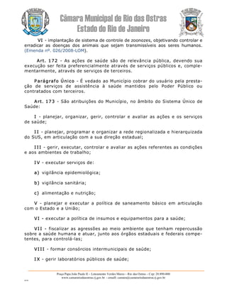 Câmara Municipal de Rio das Ostras 
Estado do Rio de Janeiro 
Praça Papa João Paulo II – Loteamento Verdes Mares – Rio das Ostras – Cep: 28.890­000 
www.camarariodasostras.rj.gov.br  ­ emaill: camara@camarariodasostras.rj.gov.br 
MVB 
VI ­ implantação de sistema de controle de zoonozes, objetivando controlar e 
erradicar  as  doenças  dos  animais  que  sejam  transmissíveis  aos  seres  humanos. 
(Emenda nº. 026/2008­LOM). 
Art.  172  ­  As  ações  de  saúde  são  de  relevância  pública,  devendo  sua 
execução ser feita preferencialmente através de serviços públicos e, comple­ 
mentarmente, através de serviços de terceiros. 
P arágrafo Único ­ É vedado ao Município cobrar do usuário pela presta­ 
ção  de  serviços  de  assistência  à  saúde  mantidos  pelo  Poder  Público  ou 
contratados com terceiros. 
Art. 173  ­ São atribuições do Município, no âmbito do Sistema Único de 
Saúde: 
I  ­  planejar, organizar, gerir,  controlar e avaliar  as ações  e os serviços 
de saúde; 
I I ­ planejar, programar e organizar a rede regionalizada e hierarquizada 
do SUS, em articulação com a sua direção estadual; 
I I I ­ gerir, executar, controlar e avaliar as ações referentes as condições 
e aos ambientes de trabalho; 
I V ­ executar serviços de: 
a)  vigilância epidemiológica; 
b)  vigilância sanitária; 
c)  alimentação e nutrição; 
V  ­  planejar  e  executar  a  política  de  saneamento  básico  em  articulação 
com o Estado e a União; 
VI ­ executar a política de insumos e equipamentos para a saúde; 
VI I  ­  fiscalizar as agressões ao meio ambiente que tenham repercussão 
sobre a saúde humana e atuar, junto aos órgãos estaduais e federais compe­ 
tentes, para controlá­las; 
VI I I ­ formar consórcios intermunicipais de saúde; 
I X ­ gerir laboratórios públicos de saúde;
 