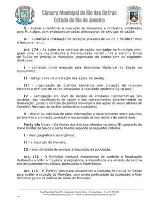 Câmara Municipal de Rio das Ostras 
Estado do Rio de Janeiro 
Praça Papa João Paulo II – Loteamento Verdes Mares – Rio das Ostras – Cep: 28.890­000 
www.camarariodasostras.rj.gov.br  ­ emaill: camara@camarariodasostras.rj.gov.br 
MVB 
X  ­  avaliar  e  controlar a execução  de convênios  e contratos, celebrados 
pelo Município, com entidades privadas prestadoras de serviços de saúde; 
XI ­ autorizar a instalação de serviços privados de saúde e fiscalizar­lhes 
o funcionamento. 
Art. 174 ­ As ações e os serviços de saúde realizados no Município inte­ 
gram  uma  rede  regionalizada  e  hierarquizada  constituindo  o  Sistema  Único 
de  Saúde  no  âmbito  do  Município,  organizado  de  acordo  com  as  seguintes 
diretrizes: 
I  ­  comando  único  exercido  pela  Secretaria  Municipal  de  Saúde  ou 
equivalente; 
I I ­ integridade na prestação das ações de saúde; 
I I I  ­  organização  de  distritos  sanitários  com  alocação  de  recursos 
técnicos e práticos de saúde adequadas à realidade epidemiológica local; 
I V  ­  participação  em  nível  de  decisão  de  entidades  representativas  dos 
usuários,  dos  trabalhadores  de  saúde  e  dos  representantes  governamentais  na 
formulação, gestão e controle da política municipal e das ações de saúde através de 
Conselho Municipal de caráter deliberativo e paritário; 
V ­ direito do indivíduo de obter informações e esclarecimento sobre assuntos 
pertinentes a promoção, proteção e recuperação de sua saúde e da coletividade. 
Parágrafo Único ­ Os limites dos distritos referidos no inciso III constarão do 
Plano Diretor de Saúde e serão fixados segundo os seguintes critérios: 
I ­ área geográfica e abrangência; 
I I ­ a descrição de clientela; 
I II ­ resolutividade de serviços à disposição da população. 
Art.  175  ­  O  Município  instituirá  mecanismos  de  controle  e  fiscalização 
destinados a coibir a imperícia, a negligência, a imprudência e a omissão de socorro 
nos estabelecimentos oficiais, particulares e filantrópicos. 
Art.  176  ­  O  Prefeito  convocará  anualmente o Conselho Municipal de Saúde 
para avaliar a situação do Município, com ampla participação da sociedade, e fixar 
diretrizes gerais da política de saúde do Município
 