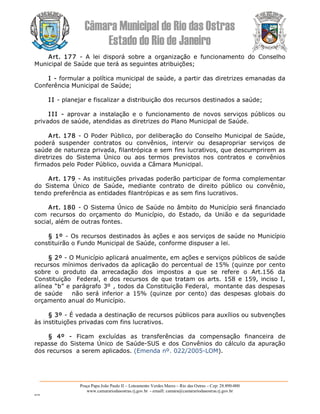 Câmara Municipal de Rio das Ostras 
Estado do Rio de Janeiro 
Praça Papa João Paulo II – Loteamento Verdes Mares – Rio das Ostras – Cep: 28.890­000 
www.camarariodasostras.rj.gov.br  ­ emaill: camara@camarariodasostras.rj.gov.br 
MVB 
Art.  177  ­  A  lei  disporá  sobre  a  organização  e  funcionamento  do  Conselho 
Municipal de Saúde que terá as seguintes atribuições; 
I ­ formular a política municipal de saúde, a partir das diretrizes emanadas da 
Conferência Municipal de Saúde; 
I I ­ planejar e fiscalizar a distribuição dos recursos destinados a saúde; 
I II  ­  aprovar  a  instalação  e  o  funcionamento  de  novos  serviços  públicos  ou 
privados de saúde, atendidas as diretrizes do Plano Municipal de Saúde. 
Art. 178 ­ O Poder Público, por deliberação do Conselho Municipal de Saúde, 
poderá  suspender  contratos  ou  convênios,  intervir  ou  desapropriar  serviços  de 
saúde de natureza privada, filantrópica e sem fins lucrativos, que descumprirem as 
diretrizes  do  Sistema  Único  ou  aos  termos  previstos  nos  contratos  e  convênios 
firmados pelo Poder Público, ouvida a Câmara Municipal. 
Art. 179 ­ As instituições privadas poderão participar de forma complementar 
do  Sistema  Único  de  Saúde,  mediante  contrato  de  direito  público  ou  convênio, 
tendo preferência as entidades filantrópicas e as sem fins lucrativos. 
Art. 180 ­ O Sistema Único de Saúde no âmbito do Município será financiado 
com  recursos  do  orçamento  do  Município,  do  Estado,  da  União  e  da  seguridade 
social, além de outras fontes. 
§ 1º ­ Os recursos destinados às ações e aos serviços de saúde no Município 
constituirão o Fundo Municipal de Saúde, conforme dispuser a lei. 
§ 2º ­ O Município aplicará anualmente, em ações e serviços públicos de saúde 
recursos mínimos derivados da aplicação do percentual de 15% (quinze por cento 
sobre  o  produto  da  arrecadação  dos  impostos  a  que  se  refere  o  Art.156  da 
Constituição   Federal, e dos recursos de  que  tratam os arts.  158  e 159, inciso I, 
alínea “b” e parágrafo 3º , todos da Constituição Federal,  montante das despesas 
de  saúde      não  será  inferior  a  15%  (quinze  por  cento)  das  despesas  globais  do 
orçamento anual do Município. 
§ 3º ­ É vedada a destinação de recursos públicos para auxílios ou subvenções 
às instituições privadas com fins lucrativos. 
§  4º  ­  Ficam  excluídas  as  transferências  da  compensação  financeira  de 
repasse do Sistema Único de Saúde­SUS e dos Convênios do cálculo da apuração 
dos recursos  a serem aplicados. (Emenda nº. 022/2005­LOM).
 