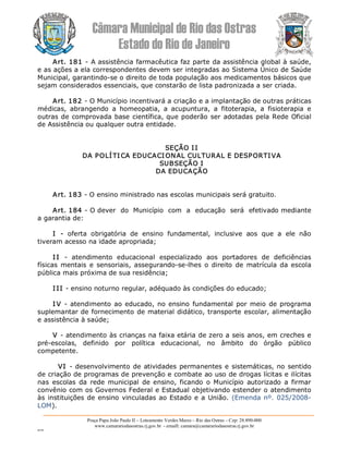 Câmara Municipal de Rio das Ostras 
Estado do Rio de Janeiro 
Praça Papa João Paulo II – Loteamento Verdes Mares – Rio das Ostras – Cep: 28.890­000 
www.camarariodasostras.rj.gov.br  ­ emaill: camara@camarariodasostras.rj.gov.br 
MVB 
Art. 181 ­ A assistência farmacêutica faz parte da assistência global à saúde, 
e as ações a ela correspondentes devem ser integradas ao Sistema Único de Saúde 
Municipal, garantindo­se o direito de toda população aos medicamentos básicos que 
sejam considerados essenciais, que constarão de lista padronizada a ser criada. 
Art. 182 ­ O Município incentivará a criação e a implantação de outras práticas 
médicas,  abrangendo  a  homeopatia,  a  acupuntura,  a  fitoterapia,  a  fisioterapia  e 
outras de comprovada base científica, que poderão ser adotadas pela Rede Oficial 
de Assistência ou qualquer outra entidade. 
SEÇÃO II 
DA POLÍTI CA EDUCACIONAL CULTURAL E DESPORTIVA 
SUBSEÇÃO I 
DA EDUCAÇÃO 
Art. 183 ­ O ensino ministrado nas escolas municipais será gratuito. 
Art. 184 ­ O dever  do  Município  com  a  educação  será  efetivado mediante 
a garantia de: 
I  ­  oferta  obrigatória  de  ensino  fundamental,  inclusive  aos  que  a  ele  não 
tiveram acesso na idade apropriada; 
I I  ­  atendimento  educacional  especializado  aos  portadores  de  deficiências 
físicas  mentais e  sensoriais, assegurando­se­lhes  o direito de  matrícula da escola 
pública mais próxima de sua residência; 
I II ­ ensino noturno regular, adéquado às condições do educado; 
I V ­ atendimento ao educado, no ensino fundamental por meio de programa 
suplemantar de fornecimento de material didático, transporte escolar, alimentação 
e assistência à saúde; 
V ­ atendimento às crianças na faixa etária de zero a seis anos, em creches e 
pré­escolas,  definido  por  política  educacional,  no  âmbito  do  órgão  público 
competente. 
VI ­ desenvolvimento de atividades permanentes e sistemáticas, no sentido 
de criação de programas de prevenção e combate ao uso de drogas lícitas e ilícitas 
nas  escolas  da  rede  municipal  de  ensino, ficando  o Município  autorizado  a firmar 
convênio com os Governos Federal e Estadual objetivando estender o atendimento 
às instituições de ensino vinculadas ao Estado e a União. (Emenda nº. 025/2008­ 
LOM).
 