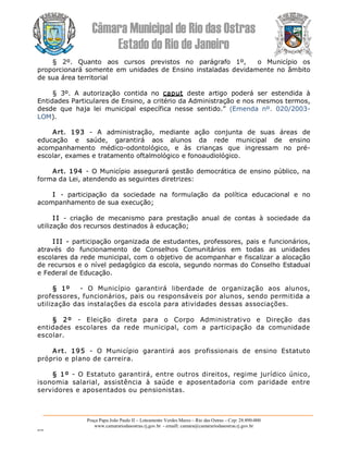 Câmara Municipal de Rio das Ostras 
Estado do Rio de Janeiro 
Praça Papa João Paulo II – Loteamento Verdes Mares – Rio das Ostras – Cep: 28.890­000 
www.camarariodasostras.rj.gov.br  ­ emaill: camara@camarariodasostras.rj.gov.br 
MVB 
§  2º.  Quanto  aos  cursos  previstos  no  parágrafo  1º,    o  Município  os 
proporcionará somente em unidades de Ensino instaladas devidamente no âmbito 
de sua área territorial 
§  3º.  A  autorização  contida  no  caput  deste  artigo  poderá  ser  estendida  à 
Entidades Particulares de Ensino, a critério da Administração e nos mesmos termos, 
desde  que  haja  lei  municipal  específica  nesse  sentido.”  (Emenda  nº.  020/2003­ 
LOM). 
Art.  193  ­  A  administração,  mediante  ação  conjunta  de  suas  áreas  de 
educação  e  saúde,  garantirá  aos  alunos  da  rede  municipal  de  ensino 
acompanhamento  médico­odontológico,  e  às  crianças  que  ingressam  no  pré­ 
escolar, exames e tratamento oftalmológico e fonoaudiológico. 
Art. 194  ­ O Município assegurará gestão democrática de ensino público, na 
forma da Lei, atendendo as seguintes diretrizes: 
I  ­  participação  da  sociedade  na  formulação  da  política  educacional  e  no 
acompanhamento de sua execução; 
I I  ­  criação  de  mecanismo  para  prestação  anual  de  contas  à  sociedade  da 
utilização dos recursos destinados à educação; 
I II ­ participação organizada de estudantes, professores, pais e funcionários, 
através  do  funcionamento  de  Conselhos  Comunitários  em  todas  as  unidades 
escolares da rede municipal, com o objetivo de acompanhar e fiscalizar a alocação 
de recursos e o nível pedagógico da escola, segundo normas do Conselho Estadual 
e Federal de Educação. 
§  1º  ­  O  Município  garantirá  liberdade  de  organização  aos  alunos, 
professores, funcionários, pais ou responsáveis por alunos, sendo permitida a 
utilização das instalações da escola para atividades dessas associações. 
§  2º  ­  Eleição  direta  para  o  Corpo  Administrativo  e  Direção  das 
entidades  escolares  da  rede  municipal,  com  a  participação  da  comunidade 
escolar. 
Art.  195  ­  O  Município  garantirá  aos  profissionais  de  ensino  Estatuto 
próprio e plano de carreira. 
§ 1º ­ O Estatuto garantirá, entre outros direitos, regime jurídico único, 
isonomia  salarial,  assistência  à  saúde  e  aposentadoria  com  paridade  entre 
servidores e aposentados ou pensionistas.
 
