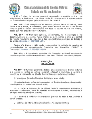 Câmara Municipal de Rio das Ostras 
Estado do Rio de Janeiro 
Praça Papa João Paulo II – Loteamento Verdes Mares – Rio das Ostras – Cep: 28.890­000 
www.camarariodasostras.rj.gov.br  ­ emaill: camara@camarariodasostras.rj.gov.br 
MVB 
§ 2º  ­  O plano de carreira garantirá progressão no sentido vertical, por 
antigüidade,  e  horizontal,  por  maior  titulação,  assegurando  a  aposentadoria 
no último nível alcançado pelo profissional na carreira. 
Art.  196  ­  Fica  assegurado  ao  servidor  público  ativo  ou  inativo,  bem 
como  a  seus  filhos,  a  concessão,  pelo  Poder  Público,  de  bolsas  de  estudo 
integral  para  o  ensino  universitário  em  todo  o  Estado  do  Rio  de  Janeiro, 
desde que não prejudique suas funções. 
Art.  197  ­  O  Município  aplicará,  anualmente,  na  manutenção  e  no 
desenvolvimento  do  ensino,  nunca  menos  de  25%  (vinte  e  cinco  por  cento) 
da receita resultante de impostos e das transferências recebidas do Estado e 
da União. (Emenda nº. 022/2005­LOM). 
P arágrafo  Único  –  Não  serão  computados  no  cálculo  da  receita  as 
transferências  da  compensação  financeira  dos  Royalties,  FUNDEF  e 
Convênios. (Emenda nº. 022/2005­LOM). 
Art.  198  ­  A  Secretaria  Municipal  de  Educação  publicará  anualmente 
relatórios globalizando o trabalho realizado, bem como os resultados obtidos. 
SUBSEÇÃO I I 
DA CULTURA 
Art. 199 ­ O Município garantirá a todos o pleno exercício dos direitos culturais 
e  o  acesso  às  fontes  de  cultura  nacional,  estadual  e  municipal,  e  apoiará  e 
incentivará a valorização e a difusão das manifestações culturais, através de: 
I ­ atuação do Conselho Municipal de Cultura, a ser criado; 
I I­ articulação das ações governamentais no âmbito da cultura, da educação, 
dos desportos, do lazer e das comunicações; 
I II  ­  criação  e  manutenção  de  espaço  publico  devidamente  equipados  e 
acessíveis  a  população,  para  as  diversas  manifestações  culturais,  vedando­se  a 
extinção de qualquer espaço cultural; 
I V  ­  estímulo  à  instalação  de  bibliotecas  públicas  na  sede  e  nos  Distritos  a 
serem criados; 
V ­ estímulo ao intercâmbio cultural com os Municípios vizinhos;
 