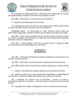 Câmara Municipal de Rio das Ostras 
Estado do Rio de Janeiro 
Praça Papa João Paulo II – Loteamento Verdes Mares – Rio das Ostras – Cep: 28.890­000 
www.camarariodasostras.rj.gov.br  ­ emaill: camara@camarariodasostras.rj.gov.br 
MVB 
VI­ promoção  do  aperfeiçoamento e valorização dos  profissionais  da cultura, 
da criação artística e qualquer outra forma de expressão cultural. 
Art. 200 ­ O Município, no exercício de sua competência: 
I ­ apoiará as manifestações da cultura local; 
I I ­ protegerá, por todos os meios ao seu alcance, obras, objetos, documentos 
e imóveis de valor histórico, artístico, cultural e paisagístico. 
Parágrafo  Único  ­  Os  documentos  de  valor  histórico  cultural  terão  sua 
preservação assegurada, inclusive mediante arquivo público municipal a ser criado. 
Art. 201 ­ Ficam isentos do pagamento do imposto predial e territorial urbano 
os  imóveis  tombados  pelo  Município  em  razão  de  suas  características  históricas, 
artísticas, culturais e paisagísticas. 
Art.  202  ­  O  Poder  Público  criará  lei  que  disporá  sobre  a  fixação  de  datas 
comemorativas de alta significação para o Município. 
SUBSEÇÃO III 
DO DESPORTO 
Art. 203 ­ O Município fomentará as práticas desportivas, especialmente nas 
escolas a ele pertencentes. 
Art. 204 ­ O Município incentivará o lazer como forma de promoção social. 
Art. 205­O Poder Público incentivará as práticas desportivas, inclusive através 
de : 
I ­  criação e manutenção de espaços adequados para prática de esportes; 
I I ­ ações municipais com vistos a garantir aos desportistas a possibilidade de 
contribuírem e manterem espaços particulares para a prática de esportes; 
I II  ­  promoção  em  conjunto  com  os  Municípios    vizinhos,  de  jogos  e 
competições esportivas amadoras,  e  intermunicipais, inclusive de  alunos  da rede 
pública; 
I V ­ educação física regular e obrigatória no ensino fundamental do Município.
 