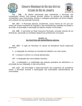 Câmara Municipal de Rio das Ostras 
Estado do Rio de Janeiro 
Praça Papa João Paulo II – Loteamento Verdes Mares – Rio das Ostras – Cep: 28.890­000 
www.camarariodasostras.rj.gov.br  ­ emaill: camara@camarariodasostras.rj.gov.br 
MVB 
Art  .  206  ­  Os  atletas  relacionado  para  representar  o  Município  nas 
competições  oficiais,  terá  quando  servidor  público  no  período  de  duração  das 
competições, seus vencimentos, direitos e vantagens garantidos, de forma integral, 
sem prejuízo de sua ascensão funcional. 
Art.  207  ­  O  Município  aplicará,  anualmente,  nunca  menos  de  1%  (um  por 
cento) da receita resultante de impostos e das transferências recebidas do Estado e 
da União, na promoção e subvenção do esporte amador no Município. 
Art. 208 ­ É permitido ao Poder Executivo Municipal, conceder através de Lei 
Ordinárias, subvenção as entidades desportivas profissionais municipais. 
SEÇÃO I II 
DA POLÍTICA DE ASSISTÊNCIA SOCIAL 
Art.  209  ­  A  ação  do  Município  no  campo  da  Assistência  Social  objetivará 
promover: 
I ­ a integração do indivíduo ao mercado de trabalho e ao meio social; 
I I ­ o amparo à velhice e à criança abandonada; 
I II ­ a integração das comunidades carentes; 
I V  ­  a  habilitação  e  a  reabilitação  das  pessoas  portadora  de  deficiência  e  a 
promoção de sua integração à vida comunitária. 
Art.  210  ­  Na  formulação  e  desenvolvimento  dos  programas  de  assistência 
social,  o  Município  buscará  a  participação  das  associações  representativas  da 
comunidade.
 