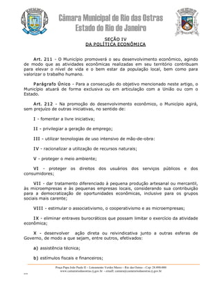 Câmara Municipal de Rio das Ostras 
Estado do Rio de Janeiro 
Praça Papa João Paulo II – Loteamento Verdes Mares – Rio das Ostras – Cep: 28.890­000 
www.camarariodasostras.rj.gov.br  ­ emaill: camara@camarariodasostras.rj.gov.br 
MVB 
SEÇÃO IV 
DA POLÍTICA ECONÔMICA 
Art. 211 ­ O Município promoverá o seu desenvolvimento econômico, agindo 
de  modo  que  as  atividades  econômicas  realizadas  em  seu  território  contribuam 
para  elevar  o  nível  de  vida  e  o  bem  estar  da  população  local,  bem  como  para 
valorizar o trabalho humano. 
Parágrafo Único ­ Para a consecução do objetivo mencionado neste artigo, o 
Município  atuará  de  forma  exclusiva  ou  em  articulação  com  a  União  ou  com  o 
Estado. 
Art.  212  ­  Na  promoção  do  desenvolvimento  econômico,  o  Município  agirá, 
sem prejuízo de outras iniciativas, no sentido de: 
I ­ fomentar a livre iniciativa; 
I I ­ privilegiar a geração de emprego; 
I II ­ utilizar tecnologias de uso intensivo de mão­de­obra: 
I V ­ racionalizar a utilização de recursos naturais; 
V ­ proteger o meio ambiente; 
VI  ­  proteger  os  direitos  dos  usuários  dos  serviços  públicos  e  dos 
consumidores; 
VII ­ dar tratamento diferenciado à pequena produção artesanal ou mercantil, 
às  microempresas  e  às  pequenas  empresas  locais,  considerando  sua  contribuição 
para  a  democratização  de  oportunidades  econômicas,  inclusive  para  os  grupos 
sociais mais carente; 
VIII ­ estimular o associativismo, o cooperativismo e as microempresas; 
I X ­ eliminar entraves burocráticos que possam limitar o exercício da atividade 
econômica; 
X  ­  desenvolver    ação  direta  ou  reivindicativa  junto  a  outras  esferas  de 
Governo, de modo a que sejam, entre outros, efetivados: 
a) assistência técnica; 
b) estímulos fiscais e financeiros;
 