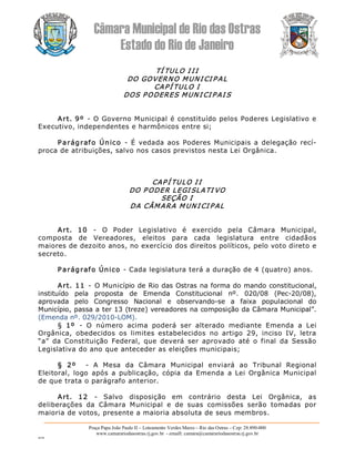 Câmara Municipal de Rio das Ostras 
Estado do Rio de Janeiro 
Praça Papa João Paulo II – Loteamento Verdes Mares – Rio das Ostras – Cep: 28.890­000 
www.camarariodasostras.rj.gov.br  ­ emaill: camara@camarariodasostras.rj.gov.br 
MVB 
TÍ TULO I II 
DO GOVERNO MUNI CI P AL 
CAPÍ TULO I 
DOS PODERES MUN I CI PAI S 
Art. 9º  ­ O Governo Municipal é constituído pelos Poderes Legislativo e 
Executivo, independentes e harmônicos entre si; 
Parágrafo Único  ­  É vedada aos Poderes  Municipais a  delegação recí­ 
proca de atribuições, salvo nos casos previstos nesta Lei Orgânica. 
CAP Í TULO I I 
DO P ODER LEGI SLATI VO 
SEÇÃO I 
DA CÂMARA M UN I CI PAL 
Art.  10  ­  O  Poder  Legislativo  é  exercido  pela  Câmara  Municipal, 
composta  de  Vereadores,  eleitos  para  cada  legislatura  entre  cidadãos 
maiores de dezoito anos, no exercício dos direitos políticos, pelo voto direto e 
secreto. 
Parágrafo Único ­ Cada legislatura terá a duração de 4 (quatro) anos. 
Art. 11  ­  O Município de Rio das Ostras na forma do mando constitucional, 
instituído  pela  proposta  de  Emenda  Constitucional  nº.  020/08  (Pec­20/08), 
aprovada  pelo  Congresso  Nacional  e  observando­se  a  faixa  populacional  do 
Município, passa a ter 13 (treze) vereadores na composição da Câmara Municipal”. 
(Emenda nº. 029/2010­LOM). 
§  1º  ­  O  número  acima  poderá  ser  alterado  mediante  Emenda  a  Lei 
Orgânica,  obedecidos  os  limites  estabelecidos  no  artigo  29,  inciso  IV,  letra 
“a”  da  Constituição  Federal,  que  deverá  ser  aprovado  até  o  final  da  Sessão 
Legislativa do ano que anteceder as eleições municipais; 
§  2º  ­  A  Mesa  da  Câmara  Municipal  enviará  ao  Tribunal  Regional 
Eleitoral,  logo  após  a  publicação,  cópia  da  Emenda  a  Lei  Orgânica  Municipal 
de que trata o parágrafo anterior. 
Art.  12  ­  Salvo  disposição  em  contrário  desta  Lei  Orgânica,  as 
deliberações  da  Câmara  Municipal  e  de  suas  comissões  serão  tomadas  por 
maioria de votos, presente a maioria absoluta de seus membros.
 