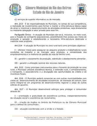 Câmara Municipal de Rio das Ostras 
Estado do Rio de Janeiro 
Praça Papa João Paulo II – Loteamento Verdes Mares – Rio das Ostras – Cep: 28.890­000 
www.camarariodasostras.rj.gov.br  ­ emaill: camara@camarariodasostras.rj.gov.br 
MVB 
c) serviços de suporte informativo ou de mercado. 
Art. 213 ­ É de responsabilidade do Município, no campo de sua competência, 
a realização de investimentos para formar e manter a infra­estrutura básica capaz 
de atrair e incentivar o desenvolvimento de atividades produtivas, seja diretamente 
ou mediante delegação a setor privado para esse fim. 
Parágrafo Único ­ A atuação do Município dar­se­á, inclusive, no meio rural, 
para a fixação de contigente populacionais, possibilitando­lhes acesso aos meios de 
produção  e  geração  e  estabelecendo  a  necessária  infra­estrutura  destinada  a 
viabilizar esse propósito. 
Art 214 ­ A atuação do Município na zona rural terá como principais objetivos: 
I ­ oferecer meios para assegurar ao pequeno produtor e trabalhadores rurais 
condições  de  trabalho  e  de  mercado  para  produtos,  a  rentabilidade  dos 
empreendimentos e a melhoria do padrão de vida da família rural; 
I I ­ garantir o escoamento da produção, sobretudo o abastecimento alimentar. 
I II ­ garantir a utilização racional dos recursos naturais. 
Art. 215 ­ Como principais instrumentos para o fomento da produção na zona 
rural, o Município utilizará assistência técnica, a extensão rural, o armazenamento, 
o  transporte,  o  associativismo  e  a  divulgação  das  oportunidades  de  crédito  e  de 
incentivos fiscais. 
Art. 216 ­ O Município poderá consorciar­se com outras municipalidades com 
vistas ao  desenvolvimento de atividades econômicas  de interesse de comum, bem 
como  integrar­se  em  programas  de  desenvolvimento  regional  a  cargo  de  outras 
esferas de governo. 
Art.  217  ­  O  Município  desenvolverá  esforços  para  proteger  o  consumidor 
através de: 
I  ­  orientação  e  gratuidade  de  assistência  jurídica,  independentemente 
da situação social e econômica do reclamante; 
I I  ­  criação  de  órgãos  no  âmbito  da  Prefeitura  ou  da  Câmara  Municipal 
para a defesa do consumidor; 
I I I ­ atuação coordenada com a União e o Estado.
 