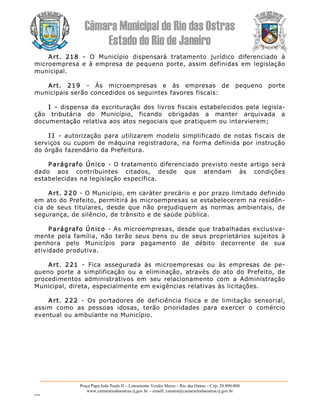 Câmara Municipal de Rio das Ostras 
Estado do Rio de Janeiro 
Praça Papa João Paulo II – Loteamento Verdes Mares – Rio das Ostras – Cep: 28.890­000 
www.camarariodasostras.rj.gov.br  ­ emaill: camara@camarariodasostras.rj.gov.br 
MVB 
Art.  218  ­  O  Município  dispensará  tratamento  jurídico  diferenciado  à 
microempresa e à empresa de pequeno porte, assim definidas em legislação 
municipal. 
Art.  219  ­  Às  microempresas  e  às  empresas  de  pequeno  porte 
municipais serão concedidos os seguintes favores fiscais: 
I  ­  dispensa da escrituração dos livros fiscais estabelecidos pela legisla­ 
ção  tributária  do  Município,  ficando  obrigadas  a  manter  arquivada  a 
documentação relativa aos atos negociais que pratiquem ou intervierem; 
I I  ­  autorização  para  utilizarem  modelo  simplificado  de  notas fiscais  de 
serviços ou cupom de máquina registradora, na forma definida por instrução 
do órgão fazendário da Prefeitura. 
P arágrafo Único  ­ O tratamento diferenciado previsto neste artigo será 
dado  aos  contribuintes  citados,  desde  que  atendam  às  condições 
estabelecidas na legislação específica. 
Art. 220 ­ O Município, em caráter precário e por prazo limitado definido 
em ato do Prefeito, permitirá às microempresas se estabelecerem na residên­ 
cia  de  seus titulares,  desde  que  não  prejudiquem  as  normas  ambientais,  de 
segurança, de silêncio, de trânsito e de saúde pública. 
P arágrafo Único  ­ As microempresas, desde que trabalhadas exclusiva­ 
mente  pela  família,  não  terão  seus bens  ou  de  seus  proprietários  sujeitos  à 
penhora  pelo  Município  para  pagamento  de  débito  decorrente  de  sua 
atividade produtiva. 
Art.  221  ­  Fica  assegurada  às  microempresas  ou  às  empresas  de  pe­ 
queno  porte  a  simplificação  ou  a  eliminação,  através  do  ato  do  Prefeito,  de 
procedimentos  administrativos  em  seu  relacionamento  com  a  Administração 
Municipal, direta, especialmente em exigências relativas às licitações. 
Art.  222  ­  Os  portadores  de  deficiência  física  e  de  limitação  sensorial, 
assim  como  as  pessoas  idosas,  terão  prioridades  para  exercer  o  comércio 
eventual ou ambulante no Município.
 