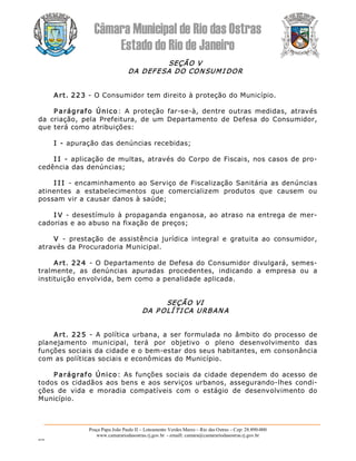 Câmara Municipal de Rio das Ostras 
Estado do Rio de Janeiro 
Praça Papa João Paulo II – Loteamento Verdes Mares – Rio das Ostras – Cep: 28.890­000 
www.camarariodasostras.rj.gov.br  ­ emaill: camara@camarariodasostras.rj.gov.br 
MVB 
SEÇÃO V 
DA DEFESA DO CONSUMI DOR 
Art. 223 ­ O Consumidor tem direito à proteção do Município. 
P arágrafo  Único:  A  proteção  far­se­à,  dentre  outras  medidas,  através 
da  criação,  pela  Prefeitura,  de  um  Departamento  de  Defesa  do  Consumidor, 
que terá como atribuições: 
I ­ apuração das denúncias recebidas; 
I I ­ aplicação de multas, através do Corpo de Fiscais, nos casos de pro­ 
cedência das denúncias; 
I I I  ­ encaminhamento ao Serviço de Fiscalização Sanitária as denúncias 
atinentes  a  estabelecimentos  que  comercializem  produtos  que  causem  ou 
possam vir a causar danos à saúde; 
I V ­ desestímulo à propaganda enganosa, ao atraso na entrega de mer­ 
cadorias e ao abuso na fixação de preços; 
V  ­  prestação  de  assistência  jurídica  integral  e  gratuita  ao  consumidor, 
através da Procuradoria Municipal. 
Art. 224  ­ O Departamento de Defesa do Consumidor divulgará, semes­ 
tralmente,  as  denúncias  apuradas  procedentes,  indicando  a  empresa  ou  a 
instituição envolvida, bem como a penalidade aplicada. 
SEÇÃO VI 
DA P OLÍ TI CA URBAN A 
Art. 225  ­  A  política urbana, a ser formulada no âmbito do processo de 
planejamento  municipal,  terá  por  objetivo  o  pleno  desenvolvimento  das 
funções sociais da cidade e o bem­estar dos seus habitantes, em consonância 
com as políticas sociais e econômicas do Município. 
P arágrafo Único: As funções sociais da cidade dependem do acesso de 
todos os cidadãos aos bens e aos serviços urbanos, assegurando­lhes condi­ 
ções  de  vida  e  moradia  compatíveis  com  o  estágio  de  desenvolvimento  do 
Município.
 