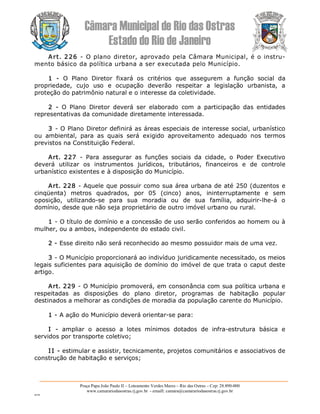 Câmara Municipal de Rio das Ostras 
Estado do Rio de Janeiro 
Praça Papa João Paulo II – Loteamento Verdes Mares – Rio das Ostras – Cep: 28.890­000 
www.camarariodasostras.rj.gov.br  ­ emaill: camara@camarariodasostras.rj.gov.br 
MVB 
Art. 226  ­  O plano diretor, aprovado pela Câmara Municipal, é o instru­ 
mento básico da política urbana a ser executada pelo Município. 
1  ­  O  Plano  Diretor  fixará  os  critérios  que  assegurem  a  função  social  da 
propriedade,  cujo  uso  e  ocupação  deverão  respeitar  a  legislação  urbanista,  a 
proteção do patrimônio natural e o interesse da coletividade. 
2  ­  O  Plano  Diretor  deverá  ser  elaborado  com  a  participação  das  entidades 
representativas da comunidade diretamente interessada. 
3 ­ O Plano Diretor definirá as áreas especiais de interesse social, urbanístico 
ou  ambiental,  para  as  quais  será  exigido  aproveitamento  adequado  nos  termos 
previstos na Constituição Federal. 
Art.  227  ­  Para  assegurar  as  funções  sociais  da  cidade,  o  Poder  Executivo 
deverá  utilizar  os  instrumentos  jurídicos,  tributários,  financeiros  e  de  controle 
urbanístico existentes e à disposição do Município. 
Art. 228 ­ Aquele que possuir como sua área urbana de até 250 (duzentos e 
cinqüenta)  metros  quadrados,  por  05  (cinco)  anos,  ininterruptamente  e  sem 
oposição,  utilizando­se  para  sua  moradia  ou  de  sua  família,  adquirir­lhe­á  o 
domínio, desde que não seja proprietário de outro imóvel urbano ou rural. 
1 ­ O título de domínio e a concessão de uso serão conferidos ao homem ou à 
mulher, ou a ambos, independente do estado civil. 
2 ­ Esse direito não será reconhecido ao mesmo possuidor mais de uma vez. 
3 ­ O Município proporcionará ao indivíduo juridicamente necessitado, os meios 
legais suficientes para aquisição de domínio do imóvel de que trata o caput deste 
artigo.
Art. 229 ­ O Município promoverá, em consonância com sua política urbana e 
respeitadas  as  disposições  do  plano  diretor,  programas  de  habitação  popular 
destinados a melhorar as condições de moradia da população carente do Município. 
1 ­ A ação do Município deverá orientar­se para: 
I  ­  ampliar  o  acesso  a  lotes  mínimos  dotados  de  infra­estrutura  básica  e 
servidos por transporte coletivo; 
I I ­ estimular e assistir, tecnicamente, projetos comunitários e associativos de 
construção de habitação e serviços;
 
