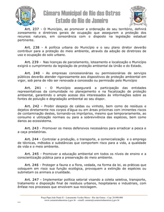 Câmara Municipal de Rio das Ostras 
Estado do Rio de Janeiro 
Praça Papa João Paulo II – Loteamento Verdes Mares – Rio das Ostras – Cep: 28.890­000 
www.camarariodasostras.rj.gov.br  ­ emaill: camara@camarariodasostras.rj.gov.br 
MVB 
Art.  237  ­  O  Município,  ao  promover  a  ordenação  de  seu  território,  definirá 
zoneamento  e  diretrizes  gerais  de  ocupação  que  assegurem  a  proteção  dos 
recursos  naturais,  em  consonância  com  o  disposto  na  legislação  estadual 
pertinente. 
Art.  238  ­  A  política  urbana  do  Município  e  o  seu  plano  diretor  deverão 
contribuir  para  a  proteção  do  meio  ambiente,  através  da  adoção  de  diretrizes  de 
uso e ocupação do solo urbano. 
Art. 239 ­  Nas licenças de parcelamento, loteamento e localização o Município 
exigirá o cumprimento da legislação de proteção ambiental da União e do Estado. 
Art.  240  ­  As  empresas  concessionárias  ou  permissionárias  de  serviços 
públicos deverão atender rigorosamente aos dispositivos de proteção ambiental em 
vigor, sob pena de não ser renovada a concessão ou permissão pelo Município 
Art.  241  ­  O  Município  assegurará  a  participação  das  entidades 
representativas  da  comunidade  no  planejamento  e  na  fiscalização  de  proteção 
ambiental,  garantindo  o  amplo  acesso  dos  interessados  às  informações  sobre  as 
fontes de poluição e degradação ambiental ao seu dispor. 
Art.  242  ­  Proibir  despejo  de  caldas  ou  vinhoto,  bem  como  de  resíduos  e 
dejetos diretamente nos corpos d’água ou em áreas próximas com iminentes riscos 
de contaminação destes, tornando­os impróprios, mesmo que temporariamente, ao 
consumo  e  utilização  normais  ou  para  a  sobrevivência  das  espécies,  bem  como 
danos ao ecossistema. 
Art. 243 ­ Promover os meios defensivos necessários para erradicar a pesca e 
a caça predatórias. 
Art. 244 ­ Controlar a produção, o transporte, a comercialização  e o emprego 
de técnicas, métodos e substâncias que comportem risco para a vida, a qualidade 
de vida e o meio ambiente. 
Art. 245 ­ Promover a educação ambiental em todos os níveis de ensino e a 
conscientização pública para a preservação do meio ambiente. 
Art. 246 ­ Proteger a fauna e a flora, vedada, na forma da lei, as práticas que 
coloquem  em  risco  sua  função  ecológica,  provoquem  a  extinção  de  espécies  ou 
submetam os animais a crueldade. 
Art. 247 ­ Implementar política setorial visando a coleta seletiva, transporte, 
tratamento e disposição final de resíduos urbanos, hospitalares e industriais, com 
ênfase nos processos que envolvem sua reciclagem.
 
