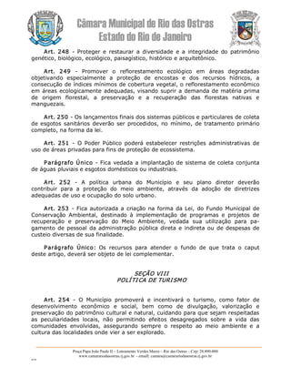 Câmara Municipal de Rio das Ostras 
Estado do Rio de Janeiro 
Praça Papa João Paulo II – Loteamento Verdes Mares – Rio das Ostras – Cep: 28.890­000 
www.camarariodasostras.rj.gov.br  ­ emaill: camara@camarariodasostras.rj.gov.br 
MVB 
Art.  248  ­  Proteger  e  restaurar  a  diversidade  e  a  integridade  do  patrimônio 
genético, biológico, ecológico, paisagístico, histórico e arquitetônico. 
Art.  249  ­  Promover  o  reflorestamento  ecológico  em  áreas  degradadas 
objetivando  especialmente  a  proteção  de  encostas  e  dos  recursos  hídricos,  a 
consecução de índices mínimos de cobertura vegetal, o reflorestamento econômico 
em áreas ecologicamente adequadas, visando suprir a demanda de matéria prima 
de  origem  florestal,  a  preservação  e  a  recuperação  das  florestas  nativas  e 
manguezais. 
Art. 250 ­ Os lançamentos finais dos sistemas públicos e particulares de coleta 
de esgotos sanitários deverão ser procedidos, no mínimo, de tratamento primário 
completo, na forma da lei. 
Art.  251  ­  O  Poder  Público  poderá  estabelecer  restrições  administrativas  de 
uso de áreas privadas para fins de proteção de ecossistema. 
Parágrafo Único ­ Fica vedada a implantação de sistema de coleta conjunta 
de águas pluviais e esgotos domésticos ou industriais. 
Art.  252  ­  A  política  urbana  do  Município  e  seu  plano  diretor  deverão 
contribuir  para  a  proteção  do  meio  ambiente,  através  da  adoção  de  diretrizes 
adequadas de uso e ocupação do solo urbano. 
Art. 253  ­ Fica autorizada a criação na forma da Lei, do Fundo Municipal de 
Conservação  Ambiental,  destinado  à  implementação  de  programas  e  projetos  de 
recuperação  e  preservação  do  Meio  Ambiente,  vedada  sua  utilização  para  pa­ 
gamento de pessoal da administração pública direta e indireta ou de despesas de 
custeio diversas de sua finalidade. 
Parágrafo  Único:  Os  recursos  para  atender  o  fundo  de  que  trata  o  caput 
deste artigo, deverá ser objeto de lei complementar. 
SEÇÃO VIII 
POLÍTICA DE TURISMO 
Art.  254  ­  O  Município  promoverá  e  incentivará  o  turismo,  como  fator  de 
desenvolvimento  econômico  e  social,  bem  como  de  divulgação,  valorização  e 
preservação do patrimônio cultural e natural, cuidando para que sejam respeitadas 
as  peculiaridades  locais,  não  permitindo  efeitos  desagregados  sobre  a  vida  das 
comunidades  envolvidas,  assegurando  sempre  o  respeito  ao  meio  ambiente  e  a 
cultura das localidades onde vier a ser explorado.
 