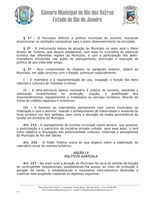 Câmara Municipal de Rio das Ostras 
Estado do Rio de Janeiro 
Praça Papa João Paulo II – Loteamento Verdes Mares – Rio das Ostras – Cep: 28.890­000 
www.camarariodasostras.rj.gov.br  ­ emaill: camara@camarariodasostras.rj.gov.br 
MVB 
§  1º  ­  O  Município  definirá  a  política  municipal  do  turismo,  buscando 
proporcionar as condições necessárias para o pleno desenvolvimento da atividade. 
§  2º  ­  O  instrumento  básico  de  atuação  do  Município  no  setor  será  o  Plano 
Diretor de Turismo, que deverá  estabelecer,  com  base no inventário  do potencial 
turístico  das  diferentes  regiões  do  Município,  e  com  a  participação  dos  admi­ 
nistradores  envolvidos  nas  ações  de  planejamento,  promoção  e  execução  da 
política de que trata este artigo. 
§  3º  ­  Para  cumprimento  do  disposto  no  parágrafo  anterior,  caberá  ao 
Município, em ação conjunta com o Estado, promover especialmente: 
I  ­  O  inventário  e  a  regulamentação  do  uso,  ocupação  e  função  dos  bens 
naturais e culturais de interesse turístico; 
I I  ­  A  infra­estrutura  básica  necessária  à  prática  do  turismo,  apoiando  e 
realizando  investimentos  na  produção,  criação,  e  qualificação  dos 
empreendimentos,  equipamentos  e  instalações  ou  serviços  turísticos,  através  de 
linhas de créditos especiais e incentivos; 
I II  ­  O  fomento  do  intercâmbio  permanente  com  outros  municípios  da 
Federação e com o exterior, visando o fortalecimento de fraternidade e aumento do 
fluxo turístico nos dois sentidos, bem como a elevação da média permanência do 
turista em território do Município. 
Art. 255 ­ O planejamento do turismo municipal visará sempre  que possível, 
a participação e o patrocínio da iniciativa privada voltada  para esse setor, e terá 
como  objetivo a  divulgação das  potencialidade culturais,  históricas e  paisagísticas 
do Município de Rio das Ostras. 
Art.  256  ­  O  Poder  Público  criará  lei  que  disporá  sobre  a  elaboração  do 
calendário anual de eventos turísticos. 
SEÇÃO IX 
POLÍTICA AGRÍCOLA 
Art. 257 ­ No meio rural a atuação do Município far­se­á no sentido da fixação 
de  contingentes  populacionais,  possibilitando­lhe  acesso  ao  meio  de  produção  e 
geração  de  renda,  e  estabelecendo  a  necessária  infra­estrutura  destinada  a 
viabilizar esse propósito mediante os objetivos seguintes:
 