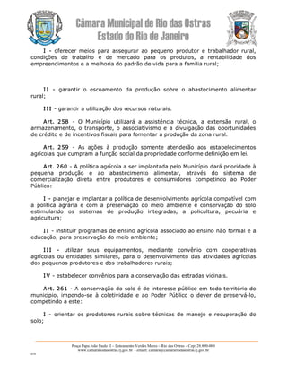 Câmara Municipal de Rio das Ostras 
Estado do Rio de Janeiro 
Praça Papa João Paulo II – Loteamento Verdes Mares – Rio das Ostras – Cep: 28.890­000 
www.camarariodasostras.rj.gov.br  ­ emaill: camara@camarariodasostras.rj.gov.br 
MVB 
I  ­  oferecer  meios  para  assegurar  ao  pequeno  produtor  e  trabalhador  rural, 
condições  de  trabalho  e  de  mercado  para  os  produtos,  a  rentabilidade  dos 
empreendimentos e a melhoria do padrão de vida para a família rural; 
I I  ­  garantir  o  escoamento  da  produção  sobre  o  abastecimento  alimentar 
rural; 
I II ­ garantir a utilização dos recursos naturais. 
Art.  258  ­  O  Município  utilizará  a  assistência  técnica,  a  extensão  rural,  o 
armazenamento, o  transporte, o associativismo e  a  divulgação das oportunidades 
de crédito e de incentivos fiscais para fomentar a produção da zona rural. 
Art.  259  ­  As  ações  à  produção  somente  atenderão  aos  estabelecimentos 
agrícolas que cumpram a função social da propriedade conforme definição em lei. 
Art. 260 ­ A política agrícola a ser implantada pelo Município dará prioridade à 
pequena  produção  e  ao  abastecimento  alimentar,  através  do  sistema  de 
comercialização  direta  entre  produtores  e  consumidores  competindo  ao  Poder 
Público: 
I ­ planejar e implantar a política de desenvolvimento agrícola compatível com 
a  política  agrária  e  com  a  preservação  do  meio  ambiente  e  conservação  do  solo 
estimulando  os  sistemas  de  produção  integradas,  a  policultura,  pecuária  e 
agricultura; 
I I ­ instituir programas de ensino agrícola associado ao ensino não formal e a 
educação, para preservação do meio ambiente; 
I II  ­  utilizar  seus  equipamentos,  mediante  convênio  com  cooperativas 
agrícolas  ou entidades similares, para o  desenvolvimento  das  atividades agrícolas 
dos pequenos produtores e dos trabalhadores rurais; 
I V ­ estabelecer convênios para a conservação das estradas vicinais. 
Art. 261 ­ A conservação do solo é de interesse público em todo território do 
município,  impondo­se  à  coletividade  e  ao  Poder  Público  o  dever  de  preservá­lo, 
competindo a este: 
I ­ orientar os produtores rurais sobre técnicas  de manejo  e recuperação  do 
solo;
 