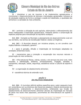 Câmara Municipal de Rio das Ostras 
Estado do Rio de Janeiro 
Praça Papa João Paulo II – Loteamento Verdes Mares – Rio das Ostras – Cep: 28.890­000 
www.camarariodasostras.rj.gov.br  ­ emaill: camara@camarariodasostras.rj.gov.br 
MVB 
I I  ­  disciplinar  o  uso  de  insumos  e  de  implementos  agropecuários  e 
incrementar o desenvolvimento de técnicas e tecnologias apropriadas, inclusive as 
de adubação orgânica de forma a proteger a saúde do trabalhador, a qualidade dos 
alimentos e a sanidade do meio ambiente; 
I II ­ controlar a utilização do solo agrícola, estimulando o reflorestamento das 
áreas inadequadas à exploração agropecuária, mediante plantio e conservação de 
espécies próprias para manutenção do equilíbrio ecológico. 
Art. 262 ­ Compete ao Município o planejamento do desenvolvimento rural em 
seu território, nos termos da Constituição Federal e desta Lei Orgânica. 
Art.  263  ­  O  Município  deverá,  por  iniciativa  própria,  ou  em  convênio  com 
órgãos federais e estaduais, garantir: 
I  ­  apoio  à  geração,  difusão  e  implantação  de  tecnologias  adaptadas  às 
condições ambientais locais; 
I I  ­  mecanismos  para  a  proteção  e  recuperação  dos  recursos  naturais  e 
preservação do meio ambiente; 
I II ­ infra­estruturas físicas, viárias, sociais, e de serviços da zona rural, neles 
incluídos  a  eletrificação,  telefonia,  armazenamento,  irrigação,  estradas  e 
transportes, educação, saúde, segurança, assistência social e cultural de esporte e 
lazer; 
I V ­ a organização do abastecimento alimentar; 
V ­ assistência técnica de extensão rural. 
SEÇÃO X 
DA POLÍTICA PESQUEIRA 
Art. 264 ­ O município definirá política específica para o setor pesqueiro local, 
em consonância com as diretrizes dos Governos estadual e federal promovendo seu 
planejamento,  ordenamento  e  desenvolvimento,  enfatizando  sua  função  de 
abastecimento  de  desenvolvimento  alimentar  através da  implantação de  mercado 
de  peixe  nos  locais  mais  populosos,  provimentos  de  infra­estrutura  de  suporte  à 
pesca:
 