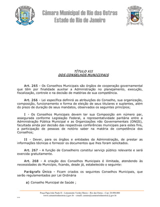 Câmara Municipal de Rio das Ostras 
Estado do Rio de Janeiro 
Praça Papa João Paulo II – Loteamento Verdes Mares – Rio das Ostras – Cep: 28.890­000 
www.camarariodasostras.rj.gov.br  ­ emaill: camara@camarariodasostras.rj.gov.br 
MVB 
TÍTULO XII 
DOS CONSELHOS MUNICIPAIS 
Art. 265 ­ Os Conselhos Municipais são órgãos de cooperação governamental 
que  têm  por  finalidade  auxiliar  a  Administração  no  planejamento,  execução, 
fiscalização, controle e na decisão de matérias de sua competência. 
Art. 266 ­ Lei específica definirá as atribuições do Conselho, sua organização, 
composição, funcionamento e forma de eleição de seus titulares e suplentes, além 
do prazo de duração de seus mandatos, observados os seguintes princípios; 
I  ­  Os  Conselhos  Municipais  devem  ter  sua  Composição  em  número  par, 
assegurada  conforme  Legislação  Federal,  a  representatividade  paritária  entre  a 
Administração  Pública  Municipal  e  as  Organizações  não  Governamentais  (ONGS), 
facultada ainda por decisão das respectivas conferências municipais para estes fins, 
a  participação  de  pessoas  de  notório  saber  na  matéria  de  competência  dos 
Conselhos; 
I I  ­  Dever,  para  os  órgãos  e  entidades  da  Administração,  de  prestar  as 
informações técnicas e fornecer os documentos que lhes foram solicitados. 
Art. 267 ­ A função de Conselheiro constitui serviço público relevante e será 
exercida gratuitamente. 
Art.  268  ­  A  criação  dos  Conselhos  Municipais  é  ilimitada,  atendendo  às 
necessidades do Município, ficando, desde já, estabelecido o seguinte: 
Parágrafo  Único  ­  Ficam  criados  os  seguintes  Conselhos  Municipais,  que 
serão regulamentados por Lei Ordinária 
a) Conselho Municipal de Saúde ;
 