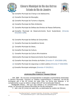 Câmara Municipal de Rio das Ostras 
Estado do Rio de Janeiro 
Praça Papa João Paulo II – Loteamento Verdes Mares – Rio das Ostras – Cep: 28.890­000 
www.camarariodasostras.rj.gov.br  ­ emaill: camara@camarariodasostras.rj.gov.br 
MVB 
b) Conselho Municipal da Criança e do Adolescente; 
c) Conselho Municipal de Educação; 
d) Conselho Municipal de Turismo e Esporte; 
e) Conselho Municipal de Meio Ambiente; 
f)  Conselho Municipal de Defesa dos Direitos da Pessoa Deficiente; 
g) Conselho  Municipal  de  Desenvolvimento  Rural  Sustentável;  (Emenda 
015/2001­LOM). 
h) Conselho Municipal de Defesa do Consumidor; 
i)  Conselho Municipal de Assistência Social; 
j)  Conselho Municipal do Idoso; 
k) Conselho Municipal de Cultura. 
l)  Conselho Municipal da Cultura Afro­brasileira 
m)Conselho Municipal de Desenvolvimento Rural Sustentável. 
n) Conselho Municipal dos Direitos da Mulher (Emenda nº. 024/2008­LOM). 
o) Conselho Municipal de segurança e ordem pública (Emenda nº 028/2009) 
q) Conselho Municipal antidrogas (Emenda nº 034/2011) 
TÍTULO XIII 
DISPOSIÇÕES FINAIS E TRANSITÓRIAS 
Art. 269 ­ Os recursos correspondentes à dotações orçamentárias destinadas 
à  Câmara  Municipal,  inclusive  os  créditos  suplementares  e  especiais,  ser­lhe­ão 
entregues  até  o  dia  20  (vinte)  de  cada  mês,  na  forma  que  dispuser  a  lei 
complementar a que se refere o artigo 165 § 9º da Constituição Federal. 
Parágrafo  Único  ­  Até  que  seja  editada  a  lei  complementar  referida  neste 
artigo, os recursos da Câmara Municipal ser­lhe­ão entregues: 
I ­ até o dia 20 (vinte) de cada mês, os destinados ao custeio da Câmara;
 