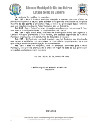 Câmara Municipal de Rio das Ostras 
Estado do Rio de Janeiro 
Praça Papa João Paulo II – Loteamento Verdes Mares – Rio das Ostras – Cep: 28.890­000 
www.camarariodasostras.rj.gov.br  ­ emaill: camara@camarariodasostras.rj.gov.br 
MVB 
I V ­ A Carta Topográfica do Município. 
Art.  282  ­  Fica  o  Prefeito  Municipal  obrigado  a  realizar  concurso  público  de 
provas ou de provas e títulos, para atender as exigências constitucionais, no prazo 
máximo  de  150 (cento e cinqüenta)  dias,  a  contar  da publicação desta   emenda, 
que será regulamentada pelo Poder Executivo por Lei Ordinária. 
Art. 283 ­ fica o Poder Executivo obrigado a regulamentar, no prazo de 1 (um) 
ano, após a promulgação desta Lei, os Conselhos ora criados. 
Art. 284  ­ Após cinco  anos, contados da promulgação desta Lei  Orgânica,  a 
Câmara  Municipal  promoverá  a  sua  revisão,  em  sessões  específicas  da  Câmara 
Municipal organizante, com dois turnos de discussões e votação. 
Art.  285  ­  O  Município  mandará  imprimir  esta  Lei  Orgânica  par  distribuição 
nas  escolas e  entidades  representativas  da  comunidade,  gratuitamente,  de modo 
que se faça a mais ampla divulgação do seu conteúdo. 
Art.  286  ­  Esta  Lei  Orgânica,  com  as  emendas  aprovadas  pela  Câmara 
Municipal,  será  por  ela  promulgada  e  entra  em  vigor  na  data  de  sua  publicação, 
revogadas as disposições em contrário. 
Rio das Ostras, 11 de janeiro de 2001. 
Carlos Augusto Carvalho Balthazar 
Presidente 
SUMÁRI O
 