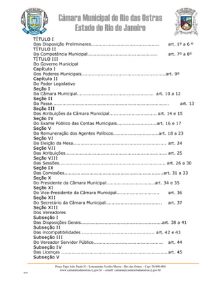 Câmara Municipal de Rio das Ostras 
Estado do Rio de Janeiro 
Praça Papa João Paulo II – Loteamento Verdes Mares – Rio das Ostras – Cep: 28.890­000 
www.camarariodasostras.rj.gov.br  ­ emaill: camara@camarariodasostras.rj.gov.br 
MVB 
TÍ TULO I 
Das Disposição Preliminares..............................................  art. 1º a 6 º 
TÍ TULO II 
Da Competência Municipal...............................................  art. 7º a 8º 
TÍ TULO III 
Do Governo Municipal 
Capítulo I 
Dos Poderes Municipais.........................................................art. 9º 
Capítulo II 
Do Poder Legislativo 
Seção I 
Da Câmara Municipal....................................................  art. 10 a 12 
Seção I I 
Da Posse...............................................................................  art. 13 
Seção I II 
Das Atribuições da Câmara Municipal................................ art. 14 e 15 
Seção I V 
Do Exame Público das Contas Municipais...........................art. 16 e 17 
Seção V 
Da Remuneração dos Agentes Políticos...............................art. 18 a 23 
Seção VI 
Da Eleição da Mesa............................................................... art. 24 
Seção VII 
Das Atribuições..................................................................... art. 25 
Seção VII I 
Das Sessões........................................................................ art. 26 a 30 
Seção I X 
Das Comissões...................................................................art. 31 a 33 
Seção X 
Do Presidente da Câmara Municipal.................................art. 34 e 35 
Seção XI 
Do Vice­Presidente da Câmara Municipal.............................  art. 36 
Seção XII 
Do Secretário da Câmara Municipal......................................  art. 37 
Seção XII I 
Dos Vereadores 
Subseção I 
Das Disposições Gerais.......................................................art. 38 a 41 
Subseção I I 
Das incompatibilidades ................................................. art. 42 e 43 
Subseção I II 
Do Vereador Servidor Público...............................................  art. 44 
Subseção I V 
Das Licenças ........................................................................art. 45 
Subseção V
 