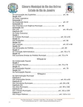 Câmara Municipal de Rio das Ostras 
Estado do Rio de Janeiro 
Praça Papa João Paulo II – Loteamento Verdes Mares – Rio das Ostras – Cep: 28.890­000 
www.camarariodasostras.rj.gov.br  ­ emaill: camara@camarariodasostras.rj.gov.br 
MVB 
Da Convocação dos Suplentes...............................................  art. 46 
Seção XIV 
Do Poder Legislativo 
Subseção I 
Da Disposição Geral.............................................................  art. 47 
Subseção I I 
Das Emendas a Lei Orgânica Municipal..........................  art. 48 
Subseção I II 
Das Leis  .......................................................................  art. 49 a 61 
Capítulo III 
Do Poder Executivo 
Seção I 
Do Prefeito Municipal..........................................................art. 62 a 65 
Seção I I 
Das Proibições...................................................................... art. 66 
Seção I II 
Das Licenças...................................................................  art. 67 e 68 
Seção I V 
Das Atribuições do Prefeito...................................................art. 69 
Seção V 
Da Transição Administrativa................................................art. 70 e 71 
Seção VI 
Das auxiliares Diretas do Prefeito Municipal.......................art. 72 a 74 
TÍ TULO IV 
Da Colaboração Popular 
Seção I 
Da Consulta Popular...................................................... art. 75 a 78 
Seção I I 
Da Fiscalização Popular.......................................................  art. 79 
Seção I II 
Da Participação Popular....................................................... 
TÍTULO V 
Da Administração Municipal 
Capítulo I 
Das Disposições Gerais...................................................... art. 81 a 83 
Capítulo II 
Dos Servidores Municipais.................................................art. 84 a 98 
Capítulo III 
Dos Atos Municipais........................................................ art. 99 e 100 
Capítulo IV 
Dos Tributos Municipais..................................................art. 101 a 109 
Capítulo V 
Dos Preços Públicos.........................................................art. 110 e 111
 