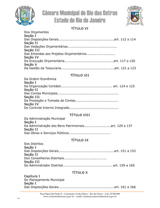 Câmara Municipal de Rio das Ostras 
Estado do Rio de Janeiro 
Praça Papa João Paulo II – Loteamento Verdes Mares – Rio das Ostras – Cep: 28.890­000 
www.camarariodasostras.rj.gov.br  ­ emaill: camara@camarariodasostras.rj.gov.br 
MVB 
TÍ TULO VI 
Dos Orçamentos 
Seção I 
Das Disposições Gerais....................................................art. 112 a 114 
Seção I I 
Das Vedações Orçamentárias.............................................. 
Seção I II 
Das Emendas aos Projetos Orçamentários........................... 
Seção I V 
Da Execução Orçamentária..............................................art. 117 a 120 
Seção V 
Da Gestão da Tesouraria..................................................art. 121 a 123 
TÍTULO VII 
Da Ordem Econômica 
Seção I 
Da Organização Contábil................................................ art. 124 e 125 
Seção I I 
Das Contas Municipais......................................................... 
Seção I II 
Da Prestação e Tomada de Contas........................................ 
Seção I V 
Do Controle Interno Integrado.............................................. 
TÍTULO VII I 
Da Administração Municipal 
Seção I 
Da Administração dos Bens Patrimoniais.........................art. 129 a 137 
Seção I I 
Das Obras e Serviços Públicos....................................... 
TÍ TULO IX 
Dos Distritos 
Seção I 
Das Disposições Gerais....................................................art. 151 a 153 
Seção I I 
Dos Conselheiros Distritais........................................ 
Seção I II 
Do Administrador Distrital.............................................. art. 159 a 160 
TÍTULO X 
Capítulo I 
Do Planejamento Municipal 
Seção I 
Das Disposições Gerais....................................................art. 161 a 166
 