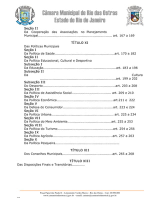 Câmara Municipal de Rio das Ostras 
Estado do Rio de Janeiro 
Praça Papa João Paulo II – Loteamento Verdes Mares – Rio das Ostras – Cep: 28.890­000 
www.camarariodasostras.rj.gov.br  ­ emaill: camara@camarariodasostras.rj.gov.br 
MVB 
Seção I I 
Da   Cooperação   das   Associações   no  Planejamento 
Municipal..................................................................... art. 167 a 169 
TÍ TULO XI 
Das Políticas Municipais 
Seção I 
Da Política de Saúde........................................................art. 170 a 182 
Seção I I 
Da Política Educacional, Cultural e Desportiva 
Subseção I 
Da Educação....................................................................art. 183 a 198 
Subseção I I 
Da  Cultura 
.......................................................................art. 199 a 202 
Subseção I II 
Do Desporto....................................................................art. 203 a 208 
Seção I II 
Da Política de Assistência Social..................................... art. 209 e 210 
Seção I V 
Da Política Econômica.....................................................art.211 e  222 
Seção V 
Da Defesa do Consumidor...............................................art. 223 e 224 
Seção VI 
Da Política Urbana.......................................................... art. 225 a 234 
Seção VII 
Da Política do Meio Ambiente.........................................art. 235 a 253 
Seção VII I 
Da Política do Turismo....................................................art. 254 a 256 
Seção I X 
Da Política Agrícola........................................................art. 257 a 263 
Seção X 
Da Política Pesqueira............................................................ 
TÍTULO XII 
Dos Conselhos Municipais...............................................art. 265 a 268 
TÍTULO XIII 
Das Disposições Finais e Transitórias............
 