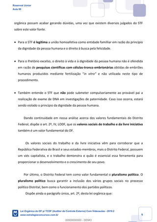 Prof. Rosenval Júnior
Aula 00
9
orgânica possam acabar gerando dúvidas, uma vez que existem diversos julgados do STF
sobre este valor fonte.
 Para o STF é legítima a união homoafetiva como entidade familliar em razão do princípio
da dignidade da pessoa humana e o direito à busca pela felicidade.
 Para o Pretório excelso, o direito à vida e à dignidade da pessoa humana não é ofendida
em razão de pesquisas científicas com células-tronco embrionárias obtidas de embriões
humanos produzidos mediante fertilização “in vitro” e não utilizada neste tipo de
procedimento.
 Também entende o STF que não pode submeter compulsoriamente ao provável pai a
realização de exame de DNA em investigações de paternidade. Caso isso ocorra, estará
sendo violado o princípio da dignidade da pessoa humana.
Dando continuidade em nossa análise acerca dos valores fundamentais do Distrito
Federal, dispõe o art. 2º, IV, LODF, que os valores sociais do trabalho e da livre iniciativa
também é um valor fundamental do DF.
Os valores sociais do trabalho e da livre iniciativa vêm para corroborar que a
República Federativa do Brasil e seus estados-membros, mais o Distrito Federal, possuem
um viés capitalista, e o trabalho demonstra o quão é essencial essa ferramenta para
proporcionar o desenvolvimento e o crescimento de seu povo.
Por último, o Distrito Federal tem como valor fundamental o pluralismo político. O
pluralismo político busca garantir a inclusão dos vários grupos sociais no processo
político Distrital, bem como o funcionamento dos partidos políticos.
Dispõe ainda o parágrafo único, art. 2º, desta lei orgânica que:
Rosenval Júnior
Aula 00
Lei Orgânica do DF p/ TCDF (Auditor de Controle Externo) Com Videoaulas - 2019.2
www.estrategiaconcursos.com.br
0
00000000000 - DEMO
 