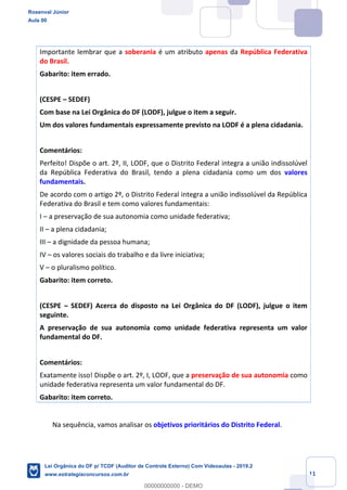 Prof. Rosenval Júnior
Aula 00
11
Importante lembrar que a soberania é um atributo apenas da República Federativa
do Brasil.
Gabarito: item errado.
(CESPE – SEDEF)
Com base na Lei Orgânica do DF (LODF), julgue o item a seguir.
Um dos valores fundamentais expressamente previsto na LODF é a plena cidadania.
Comentários:
Perfeito! Dispõe o art. 2º, II, LODF, que o Distrito Federal integra a união indissolúvel
da República Federativa do Brasil, tendo a plena cidadania como um dos valores
fundamentais.
De acordo com o artigo 2º, o Distrito Federal integra a união indissolúvel da República
Federativa do Brasil e tem como valores fundamentais:
I – a preservação de sua autonomia como unidade federativa;
II – a plena cidadania;
III – a dignidade da pessoa humana;
IV – os valores sociais do trabalho e da livre iniciativa;
V – o pluralismo político.
Gabarito: item correto.
(CESPE – SEDEF) Acerca do disposto na Lei Orgânica do DF (LODF), julgue o item
seguinte.
A preservação de sua autonomia como unidade federativa representa um valor
fundamental do DF.
Comentários:
Exatamente isso! Dispõe o art. 2º, I, LODF, que a preservação de sua autonomia como
unidade federativa representa um valor fundamental do DF.
Gabarito: item correto.
Na sequência, vamos analisar os objetivos prioritários do Distrito Federal.
Rosenval Júnior
Aula 00
Lei Orgânica do DF p/ TCDF (Auditor de Controle Externo) Com Videoaulas - 2019.2
www.estrategiaconcursos.com.br
0
00000000000 - DEMO
 