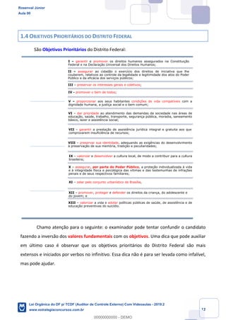 Prof. Rosenval Júnior
Aula 00
12
1.4 OBJETIVOS PRIORITÁRIOS DO DISTRITO FEDERAL
São Objetivos Prioritários do Distrito Federal:
Chamo atenção para o seguinte: o examinador pode tentar confundir o candidato
fazendo a inversão dos valores fundamentais com os objetivos. Uma dica que pode auxiliar
em último caso é observar que os objetivos prioritários do Distrito Federal são mais
extensos e iniciados por verbos no infinitivo. Essa dica não é para ser levada como infalível,
mas pode ajudar.
I – garantir e promover os direitos humanos assegurados na Constituição
Federal e na Declaração Universal dos Direitos Humanos;
II – assegurar ao cidadão o exercício dos direitos de iniciativa que lhe
couberem, relativos ao controle da legalidade e legitimidade dos atos do Poder
Público e da eficácia dos serviços públicos;
III – preservar os interesses gerais e coletivos;
IV - promover o bem de todos;
V – proporcionar aos seus habitantes condições de vida compatíveis com a
dignidade humana, a justiça social e o bem comum;
VI – dar prioridade ao atendimento das demandas da sociedade nas áreas de
educação, saúde, trabalho, transporte, segurança pública, moradia, saneamento
básico, lazer e assistência social;
VII – garantir a prestação de assistência jurídica integral e gratuita aos que
comprovarem insuficiência de recursos;
VIII – preservar sua identidade, adequando as exigências do desenvolvimento
à preservação de sua memória, tradição e peculiaridades;
IX – valorizar e desenvolver a cultura local, de modo a contribuir para a cultura
brasileira;
X – assegurar, por parte do Poder Público, a proteção individualizada à vida
e à integridade física e psicológica das vítimas e das testemunhas de infrações
penais e de seus respectivos familiares;
XII – promover, proteger e defender os direitos da criança, do adolescente e
do jovem; e
XI – zelar pelo conjunto urbanístico de Brasília,
XIII – valorizar a vida e adotar políticas públicas de saúde, de assistência e de
educação preventivas do suicídio.
Rosenval Júnior
Aula 00
Lei Orgânica do DF p/ TCDF (Auditor de Controle Externo) Com Videoaulas - 2019.2
www.estrategiaconcursos.com.br
0
00000000000 - DEMO
 